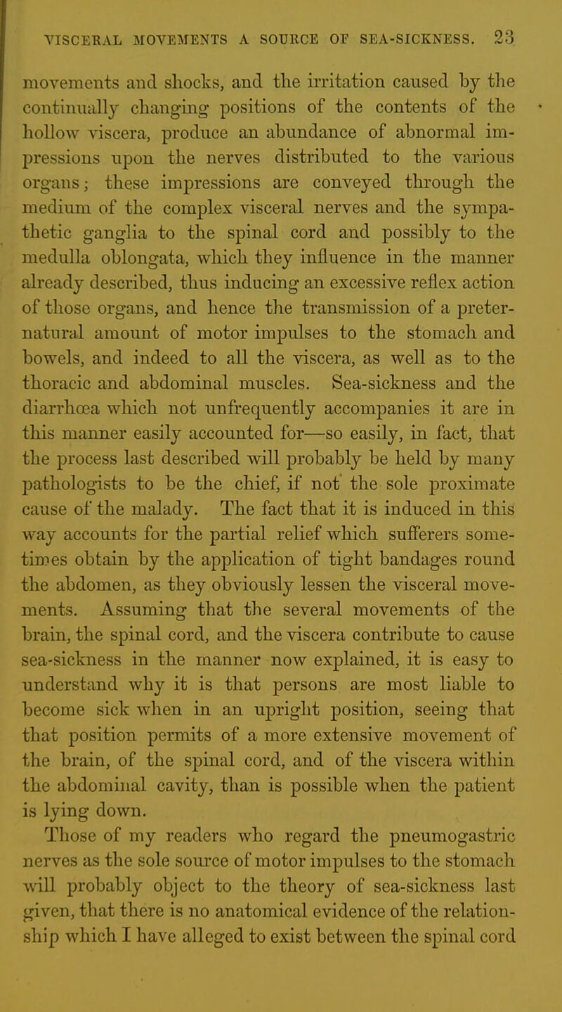 movements and shocks, and the irritation caused by the continually changing positions of the contents of the hollow viscera, produce an abundance of abnormal im- pressions upon the nerves distributed to the various organs; these impressions are conveyed through the medium of the complex visceral nerves and the sympa- thetic ganglia to the spinal cord and possibly to the medulla oblongata, which they influence in the manner already described, thus inducing an excessive reflex action of those organs, and hence the transmission of a preter- natural amount of motor impulses to the stomach and bowels, and indeed to all the viscera, as well as to the thoracic and abdominal muscles. Sea-sickness and the diarrhcea which not unfrequently accompanies it are in this manner easily accounted for—so easily, in fact, that the process last described will probably be held by many pathologists to be the chief, if not the sole proximate cause of the malady. The fact that it is induced in this way accounts for the partial relief which sufi'erers some- times obtain by the application of tight bandages round the abdomen, as they obviously lessen the visceral move- ments. Assuming that the several movements of the brain, the spinal cord, and the viscera contribute to cause sea-sickness in the manner now explained, it is easy to understand why it is that persons are most liable to become sick when in an upright position, seeing that that position permits of a more extensive movement of the brain, of the spinal cord, and of the viscera within the abdominal cavity, than is possible when the patient is lying down. Those of my readers who regard the pneumogastric nerves as the sole source of motor impulses to the stomach Avill probably object to the theory of sea-sickness last given, that there is no anatomical evidence of the relation- ship which I have alleged to exist between the spinal cord