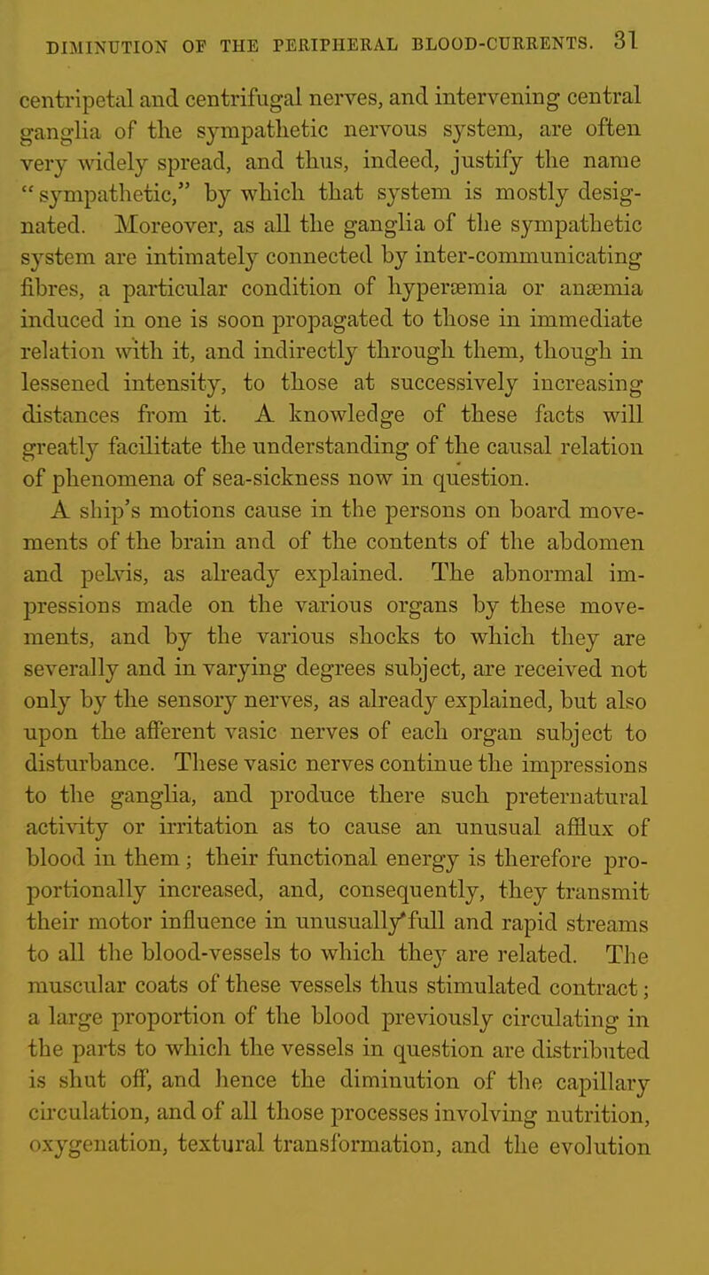 centripetal and centrifugal nerves, and intervening central ganglia of the S3^mpatlietic nervous system, are often very widely spread, and thus, indeed, justify the name  sympathetic, by which that system is mostly desig- nated. Moreover, as all the ganglia of the sympathetic system are intimately connected by inter-communicating fibres, a particular condition of hypertsmia or anjemia induced in one is soon propagated to those in immediate relation with it, and indirectly through them, though in lessened intensity, to those at successively increasing distances from it. A knowledge of these facts will greatly facilitate the understanding of the causal relation of phenomena of sea-sickness now in question. A ship's motions cause in the persons on board move- ments of the brain and of the contents of the abdomen and peLvis, as already explained. The abnormal im- pressions made on the various organs by these move- ments, and by the various shocks to which they are severally and in varying degrees subject, are received not only by the sensory nerves, as already explained, but also upon the afferent vasic nerves of each organ subject to disturbance. These vasic nerves continue the impressions to the ganglia, and produce there such preternatural activity or irritation as to cause an unusual afilux of blood in them; their functional energy is therefore pro- portionally increased, and, consequently, they transmit their motor influence in unusually*full and rapid streams to all the blood-vessels to which they are related. The muscular coats of these vessels thus stimulated contract; a large proportion of the blood previously circulating in the parts to which the vessels in question are distributed is shut off, and hence the diminution of the capillary circulation, and of all those processes involving nutrition, oxygenation, textural transformation, and the evolution