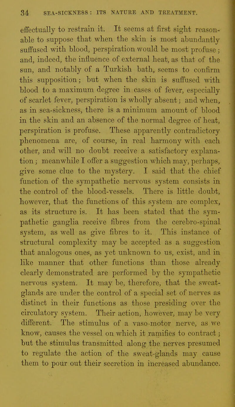 effectually to restrain it. It seems at first sight reason- able to suppose that when the skin is most abundantly- suffused with blood, perspiration would be most profuse; and, indeed, the influence of external heat, as that of the sun, and notably of a Turkish bath, seems to confirm this supposition; but when the skin is suffused with blood to a maximum degree in cases of fever, especially of scarlet fever, perspiration is wholly absent; and when, as in sea-sickness, there is a minimum amount of blood in the skin and an absence of the normal degree of heat, perspiration is profuse. These apparently contradictory phenomena are, of course, in real harmony with each other, and will no doubt receive a satisfactory explana- tion ; meanwhile I offer a suggestion which may, perhaps, give some clue to the mystery. I said that the chief function of the sympathetic nervous system consists in the control of the blood-vessels. There is little doubt, however, that the functions of this system are complex, as its structure is. It has been stated that the sjm- pathetic ganglia receive fibres from the cerebro-spinal system, as well as give fibres to it. This instance of structural complexity may be accepted as a suggestion that analogous ones, as yet unknown to us, exist, and in like manner that other functions than those aheady clearly demonstrated are performed by the sympathetic nervous system. It may be, therefore, that the sweat- glands are under the control of a special set of nerves as distinct in their functions as those presiding over the circulatory system. Their action, hoAvever, may be very different. The stimulus of a vaso-motor nerve, as we know, causes the vessel on which it ramifies to contract; but the stimulus transmitted along the nerves presumed to regulate the action of the sweat-glands may cause them to pour out their secretion in increased abundance.