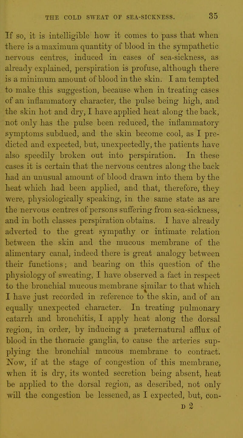 If SO, it is intelligible liow it comes to pass that when there is a maximum quantity of blood in the sympathetic nervous centres, induced in cases of sea-sickness, as already explained, perspiration is profuse, although there is a minimum amount of blood in the skin. I am tempted to make this suggestion, because when in treating cases of an inflammatory character, the pulse being high, and the skin hot and dry, I have applied heat along the back, not only has the pulse been reduced, the inflammatory symptoms subdued, and the skin become cool, as I pre- dicted and expected, but, unexpectedly, the patients have also speedily broken out into perspiration. In these cases it is certain that the nervous centres along the back had an unusual amount of blood drawn into them by the heat which had been applied, and that, therefore, they were, physiologically speaking, in the same state as are the nervous centres of persons suffering from sea-sickness, and in both classes perspiration obtains. I have already adverted to the great sympathy or intimate relation between the skin and the mucous membrane of the alimentary canal, indeed there is great analogy between their functions; and bearing on this question of the physiology of sweating, I have observed a fact in respect to the bronchial mucous membrane similar to that which I have just recorded in reference to the skin, and of an equally unexpected character. In treating pulmonary catarrh and bronchitis, I apply heat along the dorsal region, in order, by inducing a prseternatural afflux of blood in the thoracic ganglia, to cause the arteries sup- plying the bronchial mucous membrane to contract. Now, if at the stage of congestion of this membrane, when it is dry, its wonted secretion being absent, heat be applied to the dorsal region, as described, not only will the congestion be lessened, as I expected, but, con- D 2