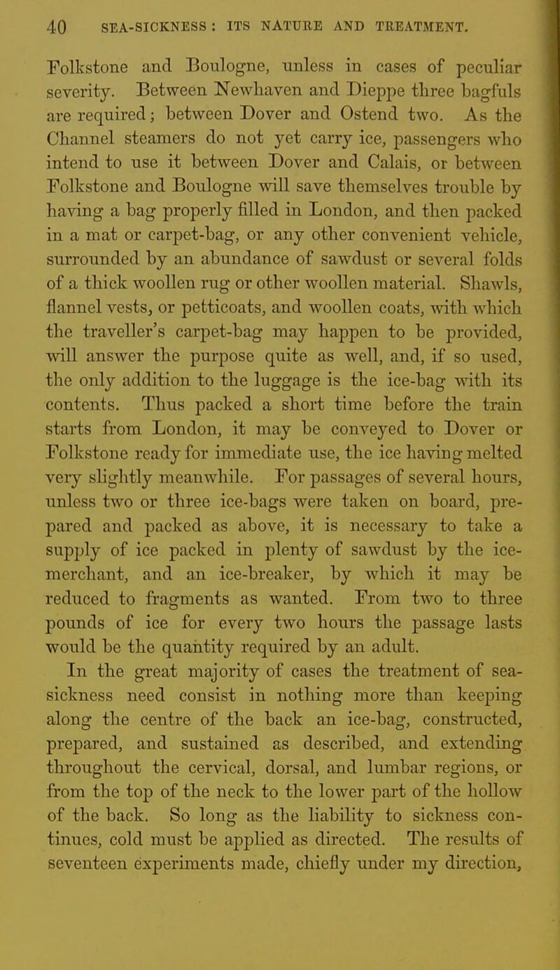 Folkstone and Boulogne, unless in cases of peculiar severity. Between Newhaven and Dieppe three loagfuls are required; between Dover and Ostend two. As the Channel steamers do not yet carry ice, passengers who intend to use it between Dover and Calais, or between Folkstone and Boulogne will save themselves trouble by having a bag properly filled in London, and then packed in a mat or carpet-bag, or any other convenient vehicle, surrounded by an abundance of sawdust or several folds of a thick woollen rug or other woollen material. Shawls, flannel vests, or petticoats, and woollen coats, with which the traveller's carpet-bag may happen to be provided, will answer the purpose quite as well, and, if so used, the only addition to the luggage is the ice-bag with its contents. Thus packed a short time before the train starts from London, it may be conveyed to Dover or Folkstone ready for immediate use, the ice having melted veiy slightly meanwhile. For j)assages of several hours, unless two or three ice-bags were taken on board, pre- pared and packed as above, it is necessary to take a supply of ice packed in plenty of sawdust by the ice- merchant, and an ice-breaker, by which it may be reduced to fragments as wanted. From two to three pounds of ice for every two hours the passage lasts would be the quaiitity required by an adult. In the great majority of cases the treatment of sea- sickness need consist in nothing more than keeping along the centre of the back an ice-bag, constructed, prepared, and sustained as described, and extending throughout the cervical, dorsal, and lumbar regions, or from the top of the neck to the lower part of the hollow of the back. So long as the liability to sickness con- tinues, cold must be applied as directed. The results of seventeen experiments made, chiefly under my direction,