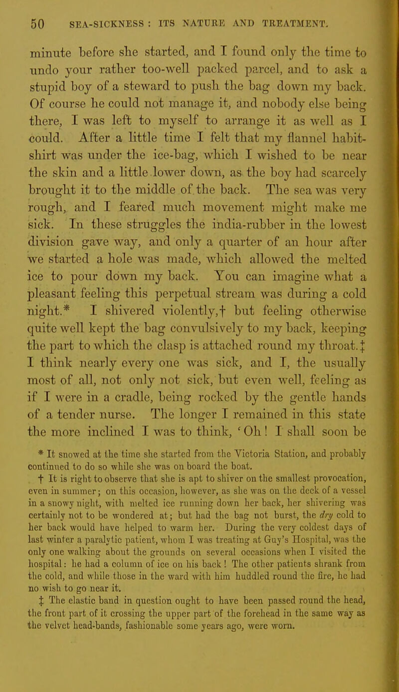minute before she started, and I found only the time to undo your rather too-well packed parcel, and to ask a stupid boy of a steward to push the bag down my back. Of course he could not manage it, and nobody else being there, I was left to myself to arrange it as well as I could. After a little time I felt that my flannel habit- shirt was under the ice-bag, Avhich I wished to be near the skin and a little .lower down, as the boy had scarcely brought it to the middle of. the back. The sea was very rough, and I feared much movement might make me isick. In these struggles the india-rubber in the lowest division gave way, and only a quarter of an hour after we started a hole was made, which allowed the melted ice to pour down my back. You can imagine what a pleasant feeling this perpetual stream was during a cold night.* I shivered violently,! but feehng otherwise quite well kept the bag convulsively to my back, keeping the part to which the clasp is attached round my throat. J I think nearly every one was sick, and I, the usually most of all, not only not sick, but even well, feeling as if I were in a cradle, being rocked by the gentle hands of a tender nurse. The longer I remained in this state the more inclined I was to think, ' Oh ! I shall soon be * It snowed at the time she started from the Victoria Statioa, and probably continued to do so while she was on board the boat. t It is right to observe that she is apt to shiver on the smallest provocation, even in summer; on this occasion, however, as she was on the deck of a vessel in a snowy night, with melted ice running down her back, her shivering was certainly not to be wondered at; but had the bag not burst, the dry cold to her back would have helped to warm her. During the very coldest days of last winter a paralytic patient, whom I was treating at Guy's Hospital, was the only one walking about the grounds on several occasions when I visited the hospital: he had a column of ice on his back ! The other patients shrank from the cold, and while those in the wai-d with him huddled round the fire, he had no wish to go near it, \ The elastic band in question ought to have been passed round the head, the front part of it crossing the upper part of the forehead in the same way as the velvet head-bands, fashionable some years ago, were worn.