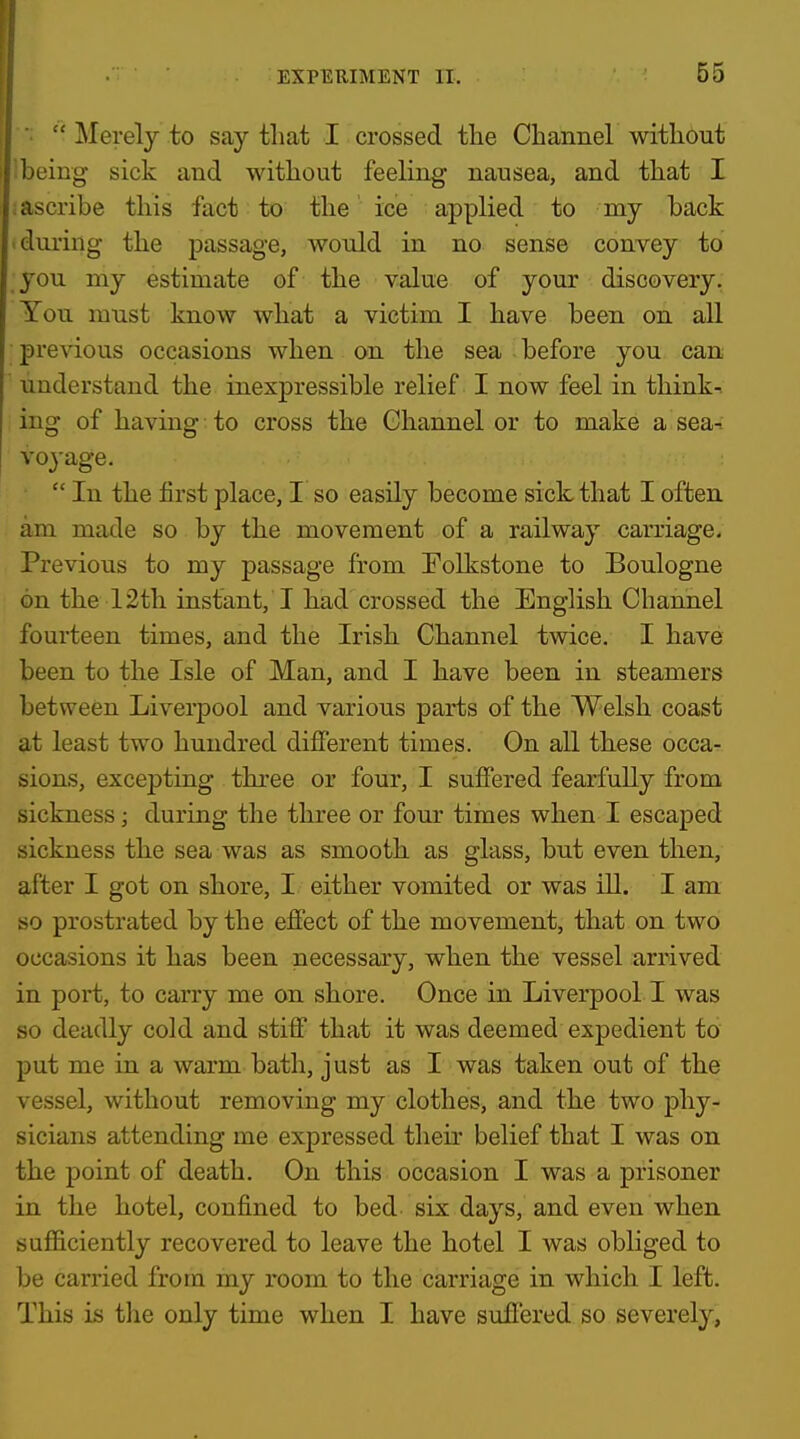 ■•  ]\Ierely to say that I crossed the Channel without being sick and without feeling nausea, and that I . ascribe this fact to the ice applied to my back during the passage, would in no sense convey to you my estimate of the value of your discovery. You must know what a victim I have been on all previous occasions when on the sea before you can understand the inexpressible relief I now feel in think-, ing of having to cross the Channel or to make a sea-: voyage. • In the first place, I so easily become sick that I often am made so by the movement of a railway carriage. Previous to my passage from Folkstone to Boulogne on the 12th instant, I had crossed the English Channel fourteen times, and the Irish Channel twice. I have been to the Isle of Man, and I have been in steamers between Liverpool and various parts of the Welsh coast at least two hundred different times. On all these occar sions, excepting thi-ee or four, I suffered fearfully from sickness; during the three or four times when I escaped sickness the sea was as smooth as glass, but even then, after I got on shore, I either vomited or was ill. I am so prostrated by the effect of the movement, that on two occasions it has been necessary, when the vessel arrived in port, to carry me on shore. Once in Liverpool I was so deadly cold and stiff that it was deemed expedient to put me in a warm bath, just as I was taken out of the vessel, without removing my clothes, and the two phy- sicians attending me expressed their belief that I was on the point of death. On this occasion I was a prisoner in the hotel, confined to bed six days, and even when sufficiently recovered to leave the hotel I was obliged to be carried from my room to the carriage in which I left. This is the only time when I have suffered so severely,