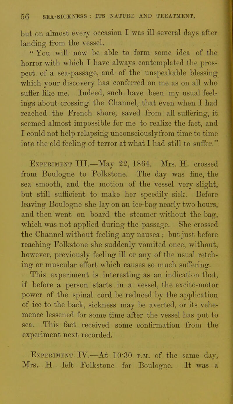 but on almost every occasion I was ill several days after landing from the vessel.  You will now be able to form some idea of the horror with which I have always contemplated the pros- pect of a sea-passage, and of the unspeakable blessing which your discovery has conferred on me as on all who suflFer like me. Indeed, such have been my usual feel- ings about crossing the Channel, that even when I had reached the French shore, saved from all suffering, it seemed almost impossible for me to realize the fact, and I could not help relapsing unconsciously from time to time into the old feeling of terror at what I had still to suffer. Experiment III.—May 22, 1864. Mrs. H. crossed from Boulogne to Folkstone. The day was fine, the sea smooth, and the motion of the vessel very slight, but still sufficient to make her speedily sick. Before leaving Boulogne she lay on an ice-bag nearly two hours, and then went on board the steamer without the bag, which was not applied during the passage. She crossed the Channel without feeling any nausea ; but just before reaching Folkstone she suddenly vomited once, without, however, previously feeling ill or any of the usual retch- ing or muscular effort which causes so much suffering. This experiment is interesting as an indication that, if before a person starts in a vessel, the excito-motor power of the spinal cord be reduced by the apphcation of ice to the back, sickness may be averted, or its vehe- mence lessened for some time after the vessel has put to sea. This fact received some confirmation from the experiment next recorded. Experiment TV.—At 10-30 p.m. of the same da^^ Mrs. H. left Folkstone for Boulogne. It was a