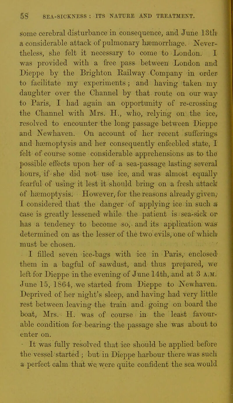 Some cerebral disturbance in consequence, and June 13t]i a considerable attack of pulmonary li£Emorrhage. Never- theless, she felt it necessary to come to London. 1 was provided with a free pass between London and Dieppe by the Brighton Eailway Company in order to faciHtate my experiments; and having taken my daughter over the Channel by that route on our way to Paris, I had again an opportunity of re-crossing the Channel with Mrs. H., who, relying on the ice, resolved to encounter the long passage between Dieppe and Newhaven. On account of her recent sufferings and haemoptysis and her consequently enfeebled state, I felt of course some considerable apprehensions as to the jjossible effects upon her of • a sea-passage lasting several hours, if-she did not use ice, and was almost equally fearful of using it lest it should bring on a fresh attack 6f hjemoptysis. However, for the reasons abeady given,' I considered that the danger of applying ice in such a Case is greatly lessened while the patient is sea-sick or has a tendency to become so,-and its application was determined on as the lesser of the two evils, one of which must be chosen. I filled seven ice-bags with ice in Paris,- enclosed them in a bagful of sawdust, and thus prepared, we left for Dieppe in the evening of June 14th,;and at 3 a.m. June 15, 1864, we started from Dieppe to ISTewhaven. Deprived of her night's sleep, and having had very little rest between leaving the train and going on board the boat, Mrs. H. was of course in the least favour- able condition for bearing-the passage she was about to enter on. - It was fully resolved that ice should be applied before the vessel started ; but in Dieppe harbour there was such a perfect calm that we were quite confident the sea would