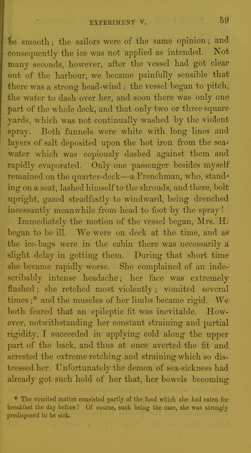 te smooth; tlie sailors were of the same opinion; and Consequently the ice was not applied as intended. Not many seconds, however, after the vessel had got clear out of the harhour, we hecame painfully sensible that there was a strong head-wind; the vessel began to pitch; the water to dash over her, and soon there was only one part of the whole deck, and that only two or three square yards, which was not continually washed by the violent spray. Both funnels were white with long lines and layers of salt deposited upon the hot iron from the sea-' Water which was copiously dashed against them and rapidly evaporated. Only one passenger besides myself remained on the quai-ter-deck—a Frenchman, tvho-, stand- ing on a seat, lashed himself to the shrouds, and there, bolt upright, gazed steadfastly to windward, being drenched incessantly meanwhile from head to foot by the spray! Immediately the motion of the vessel began, Mrs. H: began to be ill. We were on deck at the time, and as* the ice-bags were in the cabin there was necessarily a' slight delay in getting them. During that short time she became rapidly worse. She complained of an inde-' scribably intense headache; her face was extremely flushed; she retched most violently; vomited several times ;* and the muscles of her limbs became rigid. We both feared that an epileptic fit was inevitable. How- ever, notwithstanding her constant straining and partial rigidity, I succeeded in applying cold along the upper part of the back, and thus at once averted the fit and arrested the extreme retching and straining which so dis- tressed her. Unfortunately the demon of sea-sickness had already got such hold of her that, her bowels becoming * The vomited matter consisted partly of the food which she had eaten for breakfast tlie day before ! Of course, such being the case, she was strongly predisposed to be sick.