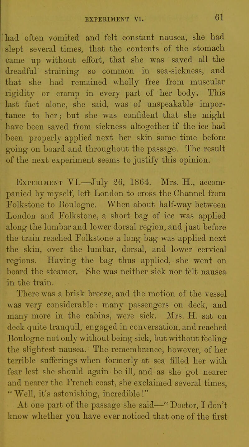 had often vomited and felt constant nausea, slie had ; slept several times, that the contents of the stomach came up without effort, that she was saved all the di'eadful straining so common in sea-sickness, and that she had remained wholly free from muscular rigidity or cramp in every part of her body. This last fact alone, she said, was of unspeakable impor- tance to her; but she was confident that she might have been saved from sickness altogether if the ice had been properly applied next her skin some time before going on board and throughout the passage. The result of the next experiment seems to justify this opinion. Experiment VI.—July 26, 1864. Mrs. H., accom- panied by myself, left London to cross the Channel from Polkstone to Boulogne. When about half-way between London and Folkstone, a short bag of ice was applied along the lumbar and lower dorsal region, and just before the train reached Folkstone a long bag was applied next the skin, over the lumbar, dorsal, and lower cervical regions. Having the bag thus applied, she went on board the steamer. She was neither sick nor felt nausea in the train. There was a brisk breeze, and the motion of the vessel was very considerable: many passengers on deck, and many more in the cabins, were sick. Mrs. H. sat on deck quite tranquil, engaged in conversation, and reached Boulogne not only without being sick, but without feeling the slightest nausea. The remembrance, however, of her terrible sufferings when formerly at sea filled her with fear lest she should again be ill, and as she got nearer and nearer the French coast, she exclaimed several times,  Well, it's astonishing, incredible ! At one part of the passage she said— Doctor, I don't know whether you have ever noticed that one of the first