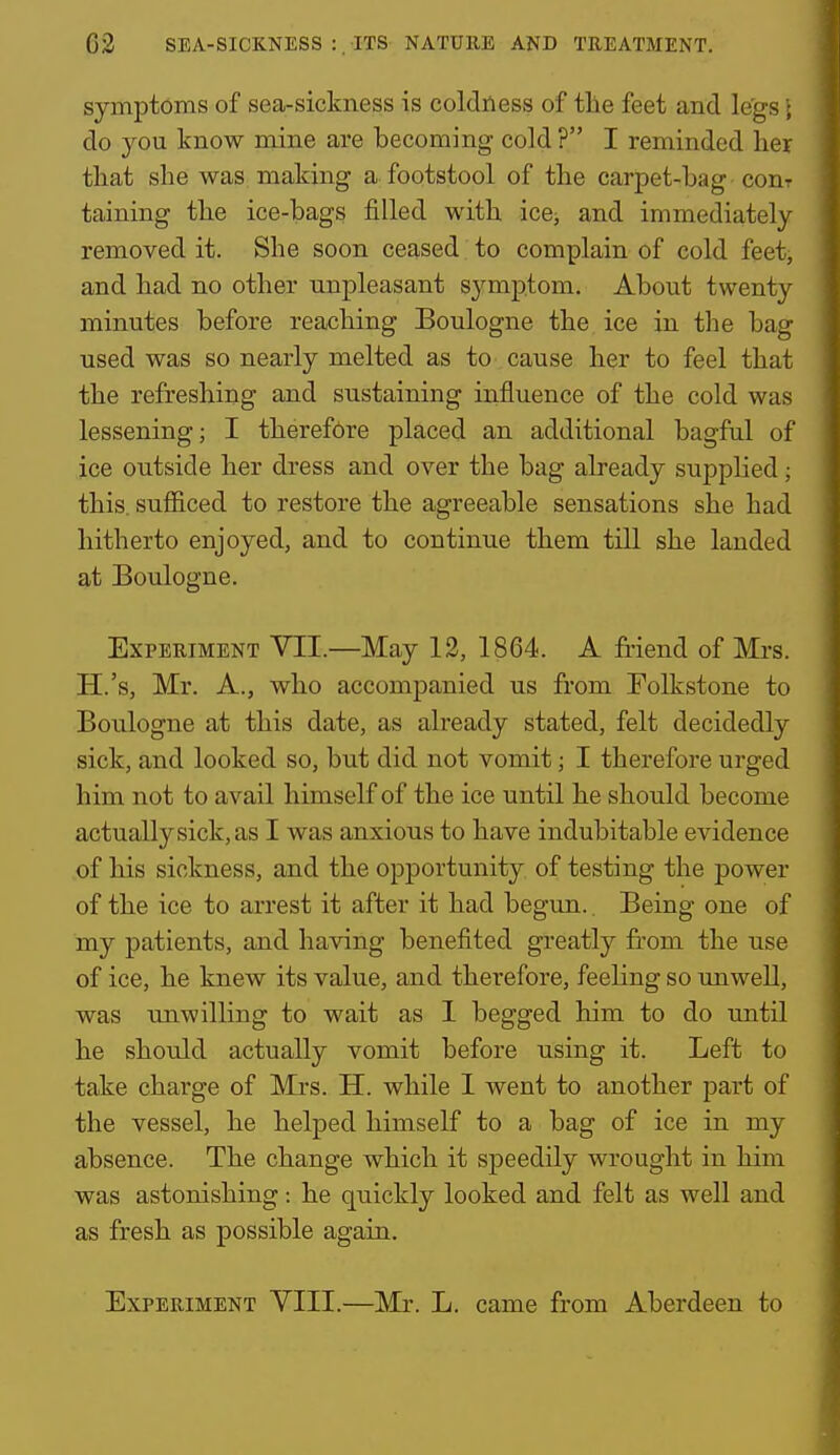 symptoms of sea-sickness is coldness of the feet and legs \ do you know mine are becoming cold ? I reminded her that she was. making a footstool of the carpet-hag conr taining the ice-bags filled with ice^ and immediately removed it. She soon ceased to complain of cold feet, and had no other unpleasant symptom. About twenty minutes before reaching Boulogne the ice in the bag used was so nearly melted as to cause her to feel that the refreshing and sustaining influence of the cold was lessening; I therefore placed an additional bagful of ice outside her dress and over the bag already supphed; this, sufiiced to restore the agreeable sensations she had hitherto enjoyed, and to continue them till she landed at Boulogne. Experiment VII.—May 12, 1864. A friend of Mrs. H.'s, Mr. A., who accompanied us from Eolkstone to Boulogne at this date, as already stated, felt decidedly sick, and looked so, but did not vomit; I therefore urged him not to avail himself of the ice until he should become actually sick, as I was anxious to have indubitable evidence of his sickness, and the opportunity of testing the power of the ice to arrest it after it had begun.. Being one of my patients, and having benefited greatly from the use of ice, he knew its value, and therefore, feeling so imwell, was unwilling to wait as I begged him to do until he should actually vomit before using it. Left to take charge of Mrs. H. while I went to another part of the vessel, he helped himself to a bag of ice in my absence. The change which it speedily wrought in him was astonishing: he quickly looked and felt as well and as fresh as possible again. Experiment VIII.—Mr. L. came from Aberdeen to