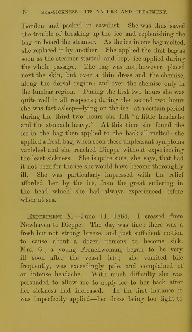 London and packed in sawdust. She was thus saved the trouble of breaking up the ice and replenishing the bag on board the steamer. As the ice in one bag melted, she replaced it by another. She applied the first bag as soon as the steamer started, and kept ice applied during the whole passage. The bag was not, however, placed next the skin, but over a thin dress and the chemise, along the dorsal region; and over the chemise only in the lumbar region. During the first two hours she was quite well in all respects ; during the second two hours she was fiist asleep—lying on the ice ; at a certain period during the third two houi'S she felt  a little headache and the stomach heavy. At this time she found the ice in the bag then applied to the back all melted; she applied a fresh bag, when soon these unpleasant symptoms vanished and she reached Dieppe without experiencing the least sickness. She is quite sure, she says, that had it not been for the ice she would have become thoroughly ill. She was particularly impressed with the relief afforded her by the ice, from the great suffering in the head which she had always experienced before when at sea. Experiment X.—June 11, 1864. I crossed from Newhaven to Dieppe. The day was fine; there was a fresh but not strong breeze, and just sufficient motion to cause about a dozen persons to become sick. Mrs. G., a young Frenchwoman, began to be very ill soon after the vessel left: she vomited bile frequently, was exceedingly pale, and complained of an intense headache. With much difficulty she was persuaded to allow me to applj' ice to her back after her sickness had increased. In the first instance it was imperfectly apj)lied—her di'ess being too tight to