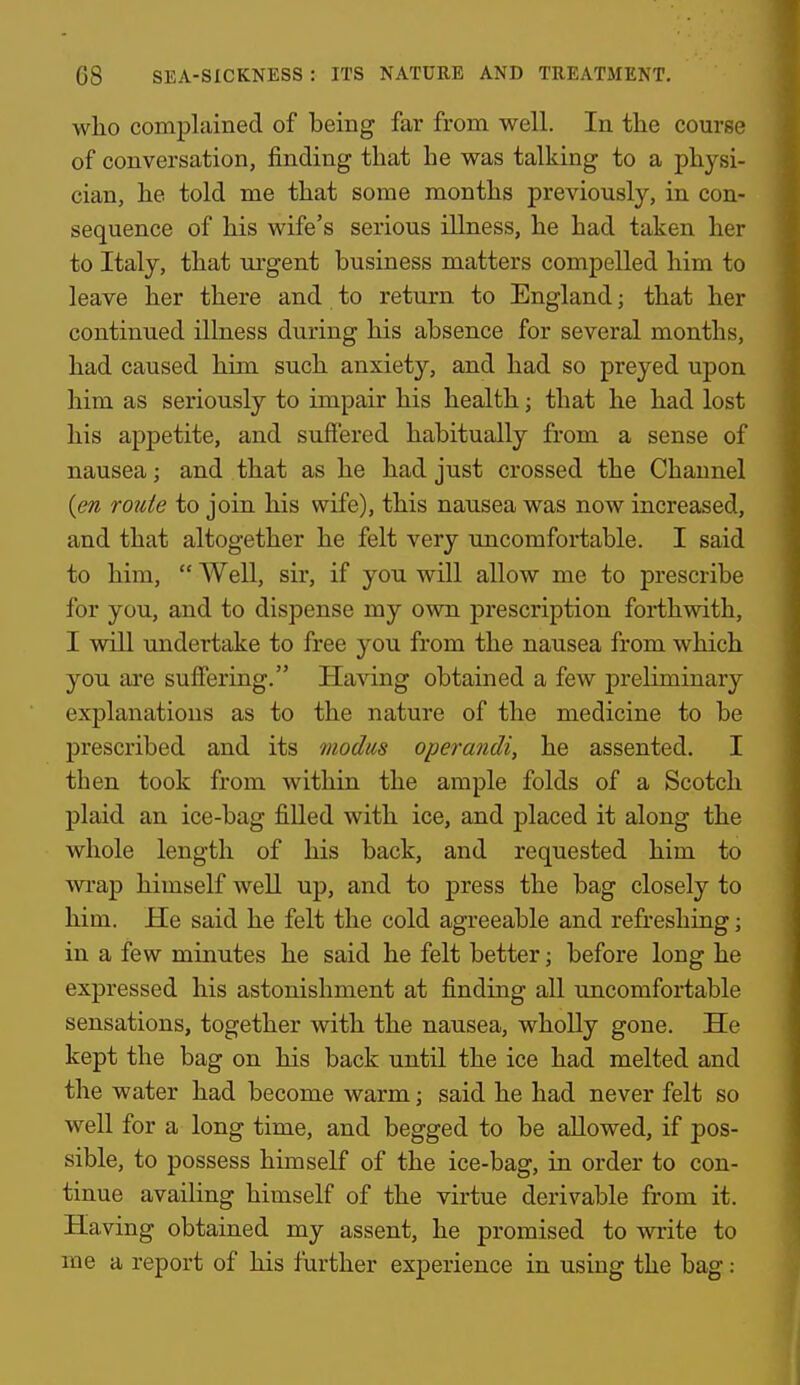 who complained of being far from well. In the course of conversation, finding that he was talking to a physi- cian, he told me that some months previously, in con- sequence of his wife's serious illness, he had taken her to Italy, that ui-gent business matters compelled him to leave her there and to return to England; that her continued illness during his absence for several months, had caused him such anxiety, and had so preyed upon him as seriously to impair his health; that he had lost his appetite, and suiiered habitually from a sense of nausea; and that as he had just crossed the Channel {en route to join his wife), this nausea was now increased, and that altogether he felt very uncomfortable. I said to him,  Well, sir, if you will allow me to prescribe for you, and to dispense my own prescription forthwith, I will undertake to free you from the nausea from which you are suffering. Having obtained a few preliminary explanations as to the nature of the medicine to be prescribed and its modus operandi, he assented. I then took from within the ample folds of a Scotch plaid an ice-bag filled with ice, and placed it along the whole length of his back, and requested him to m-ap himself well up, and to press the bag closely to him. He said he felt the cold agreeable and refreshing; in a few minutes he said he felt better; before long he expressed his astonishment at finding all uncomfortable sensations, together with the nausea, wholly gone. He kept the bag on his back until the ice had melted and the water had become warm; said he had never felt so well for a long time, and begged to be allowed, if pos- sible, to possess himself of the ice-bag, in order to con- tinue availing himself of the virtue derivable from it. Having obtained my assent, he promised to write to me a report of his further experience in using the bag: