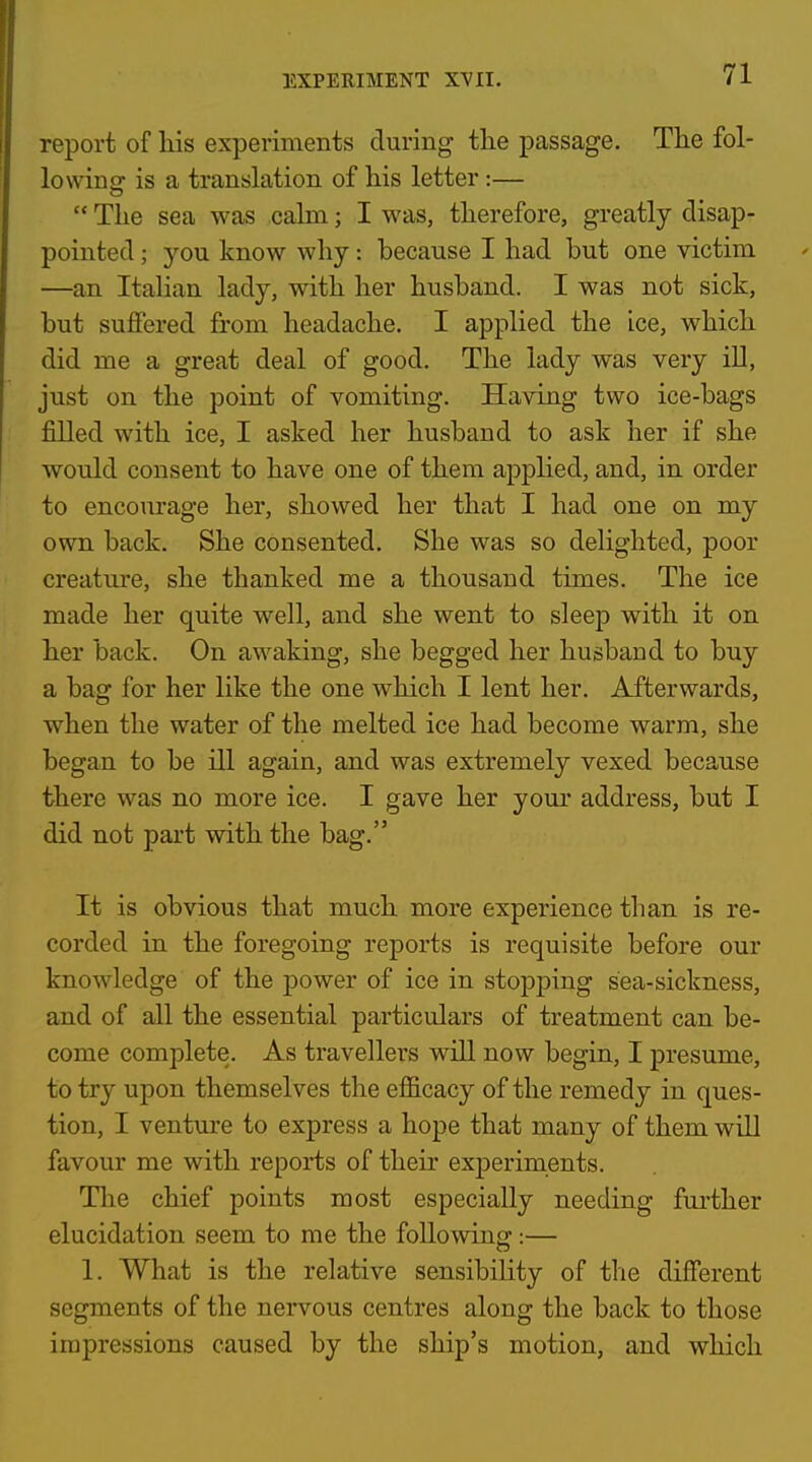 report of his experiments during tlie passage. Tlie fol- lowing is a translation of his letter:—  The sea was cahn; I was, therefore, greatly disap- pointed ; you know why: because I had but one victim —an Italian lady, with her husband. I was not sick, but suffered from headache. I applied the ice, which did me a great deal of good. The lady was very iU, just on the point of vomiting. Having two ice-bags filled with ice, I asked her husband to ask her if she would consent to have one of them applied, and, in order to encourage her, showed her that I had one on my own back. She consented. She was so delighted, poor creature, she thanked me a thousand times. The ice made her quite well, and she went to sleep with it on her back. On awaking, she begged her husband to buy a bag for her like the one which I lent her. Afterwards, when the water of the melted ice had become warm, she began to be ill again, and was extremely vexed because there was no more ice. I gave her your address, but I did not part with the bag. It is obvious that much more experience than is re- corded in the foregoing reports is requisite before our knowledge of the power of ice in stopping sea-sickness, and of all the essential particulars of treatment can be- come complete. As travellers will now begin, I presume, to try upon themselves the efficacy of the remedy in ques- tion, I venture to express a hope that many of them will favour me with reports of their experiments. The chief points most especially needing further elucidation seem to me the following:— 1. What is the relative sensibility of the different segments of the nervous centres along the back to those impressions caused by the ship's motion, and which