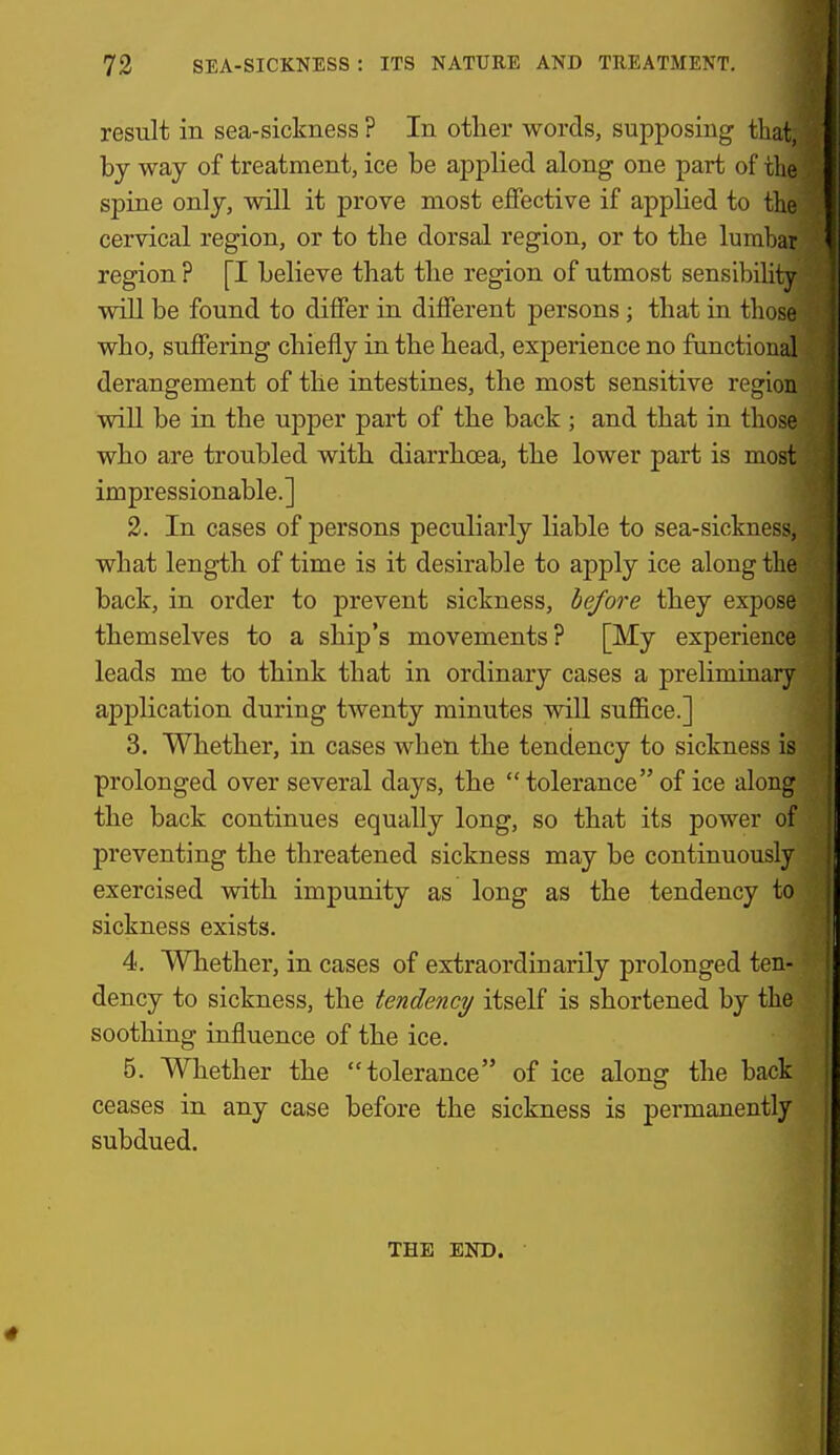 result in sea-sickness ? In otlier words, supposing that, bj way of treatment, ice be applied along one part of the spine only, will it prove most effective if applied to tlie cervical region, or to the dorsal region, or to the lumbar region ? [I believe that the region of utmost sensiliility will be found to differ in different persons; that in those who, suffering chiefly in the head, experience no fanctional derangement of the intestines, the most sensitive region will be in the upper part of the back ; and that in those who are troubled with diarrhoea, the lower part is most impressionable.] 2. In cases of persons peculiarly liable to sea-sickness, what length of time is it desirable to apply ice along the back, in order to prevent sickness, before they expose themselves to a ship's movements? [My experience leads me to think that in ordinary cases a preliminary application during twenty minutes will suffice.] 3. Whether, in cases when the tendency to sickness is prolonged over several days, the  tolerance of ice along the back continues equally long, so that its power of preventing the threatened sickness may be continuously exercised with impunity as long as the tendency to sickness exists. 4. Whether, in cases of extraordinarily prolonged ten- dency to sickness, the tendency itself is shortened by the soothing influence of the ice. 5. Whether the tolerance of ice along the back ceases in any case before the sickness is permanently subdued. THE END.