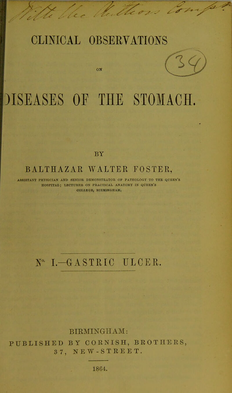 CLINICAL OBSERVATIONS )ISEASES OF THE STOMACH. BY BALTHAZAR WALTER FOSTER, ASSISTAST PHTSICIAN ASD SENIOR DEMONSTRATOR OF PATHOLOGY TO THE QDEKN'S HOSPITAl; LECTURER ON PRACTICAL ANATOMY IN QUEBN'S COLLEOB, BIRMIKGHAII. K° I.-GASTRIC ULCER. BIRMINGHAM: PUBLISHED BY CORNISH, BROTHERS, 3 7, NEW-STREET. 18G'l.