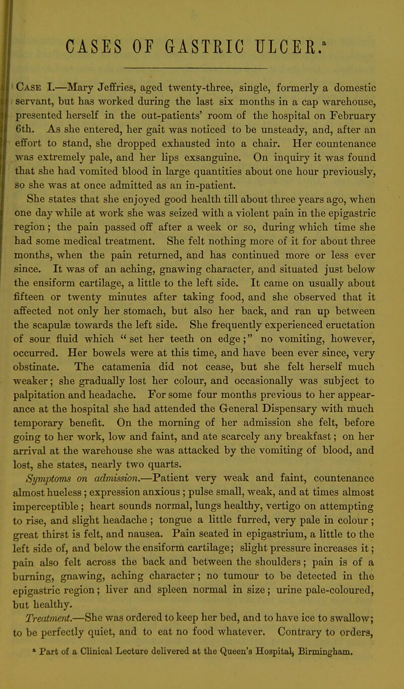 CASES OF GASTRIC ULCER/ Case I.—Mary Jeffries, aged twenty-three, single, formerly a domestic servant, but has worked during the last six months in a cap warehouse, presented herself in the out-patients' room of the hospital on February 6th. As she entered, her gait was noticed to be unsteady, and, after an etTort to stand, she dropped exhausted into a chair. Her countenance was extremely pale, and her lips exsanguine. On inquiry it was found that she had vomited blood in large quantities about one hour previously, so she was at once admitted as an in-patient. She states that she enjoyed good health till about three years ago, when one day while at work she was seized with a violent pain in the epigastric region; the pain passed off after a week or so, during which time she had some medical treatment. She felt nothing more of it for about three months, when the pain returned, and has continued more or less ever since. It was of an aching, gnawing character, and situated just below the ensiform cartilage, a little to the left side. It came on usually about fifteen or twenty minutes after taking food, and she observed that it affected not only her stomach, but also her back, and ran up between the scapulae towards the left side. She frequently experienced eructation of sour fluid which  set her teeth on edge; no vomiting, however, occurred. Her bowels were at this time, and have been ever since, very obstinate. The catamenia did not cease, but she felt herself much weaker; she gradually lost her colour, and occasionally was subject to palpitation and headache. For some four months previous to her appear- ance at the hospital she had attended the General Dispensary with much temporary benefit. On the morning of her admission she felt, before going to her work, low and faint, and ate scarcely any breakfast; on her arrival at the warehouse she was attacked by the vomiting of blood, and lost, she states, nearly two quarts. Symptoms on admission.—Patient very weak and faint, countenance almost hueless; expression anxious; pulse small, weak, and at times almost imperceptible; heart sounds normal, lungs healthy, vertigo on attempting to rise, and slight headache ; tongue a Little furred, very pale in colour ; great thirst is felt, and nausea. Pain seated in epigastrium, a little to the left side of, and below the ensiform cartilage; slight pressure increases it; pain also felt across the back and between the shoulders; pain is of a burning, gnawing, aching character; no tumour to be detected in the epigastric region; liver and spleen normal in size; urine pale-coloured, but healthy. Treatment.—She was ordered to keep her bed, and to have ice to swallow; to be perfectly quiet, and to eat no food whatever. Contrary to orders, * Part of a CImical Lecture delivered at the Queen's Hospital) Birmingham.