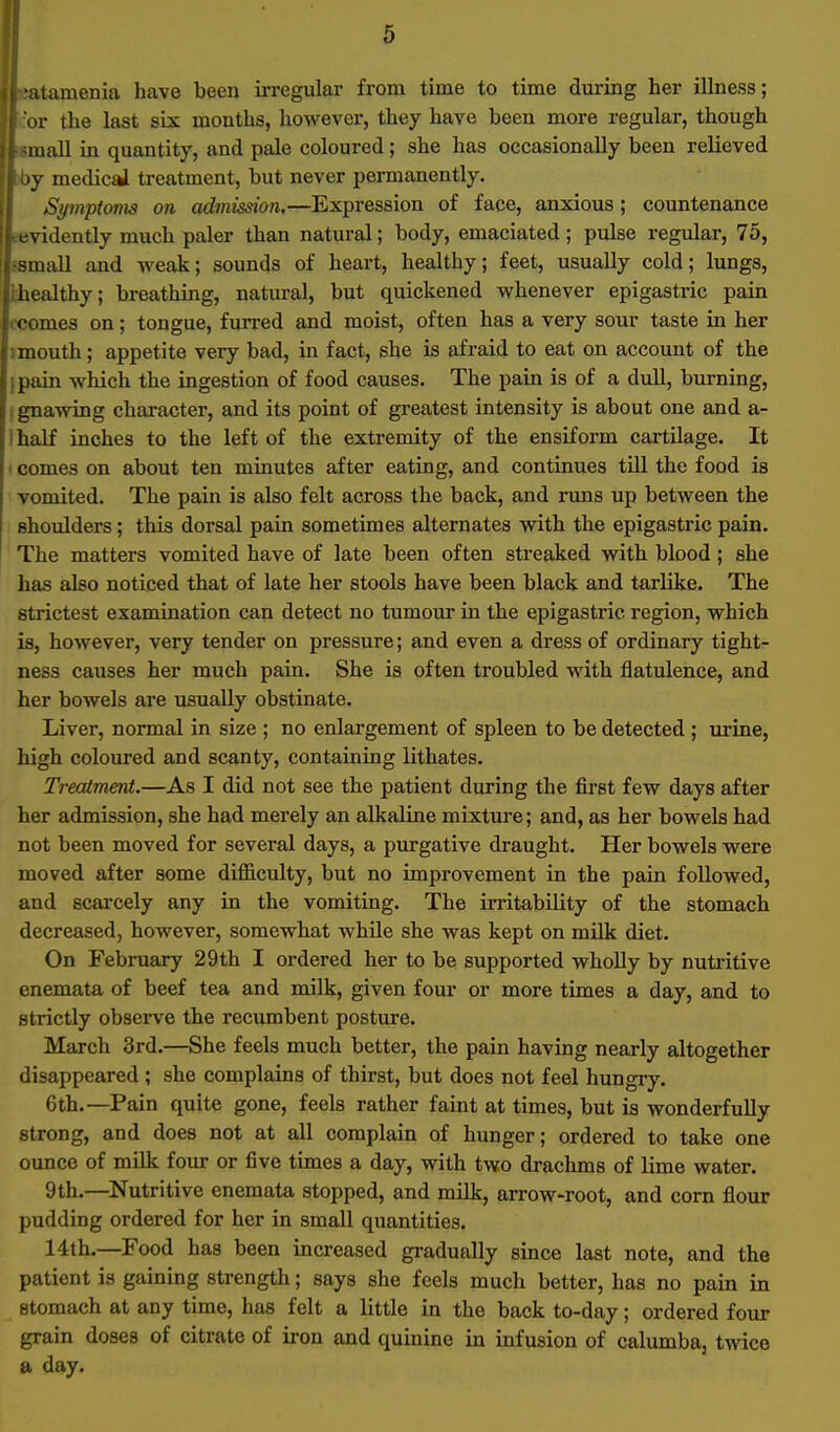 atamenia have been irregular from time to time during her illness; or the last six months, however, they have been more regular, though mall in quantity, and pale coloured; she has occasionally been relieved y medical treatment, but never permanently. Symptoms on admission,—Expression of face, anxious; countenance rtividently much paler than natural; body, emaciated ; pulse regular, 75, •small and weak; sounds of heart, healthy; feet, usually cold; lungs, Lhealthy; breathing, natural, but quickened whenever epigastric pain I'comes on; tongue, furred and moist, often has a very sour taste in her imouth; appetite very bad, in fact, she is afraid to eat on account of the ipain which the ingestion of food causes. The pain is of a dull, burning, I gnawing character, and its point of greatest intensity is about one and a- Ihalf inches to the left of the extremity of the ensiform cartUage. It ' comes on about ten minutes after eating, and continues till the food is vomited. The pain is also felt across the back, and nms up between the shoulders; this dorsal pain sometimes alternates with the epigastric pain. The matters vomited have of late been often streaked with blood; she has also noticed that of late her stools have been black and tarlike. The strictest examination can detect no tumour in the epigastric region, which is, however, very tender on pressure; and even a dress of ordinary tight- ness causes her much pain. She is often troubled with flatulence, and her bowels are usually obstinate. Liver, normal in size ; no enlargement of spleen to be detected ; urine, high coloured and scanty, containing lithates. Treatment.—As I did not see the patient during the first few days after her admission, she had merely an alkaline mixture; and, as her bowels had not been moved for several days, a purgative draught. Her bowels were moved after some difficulty, but no improvement in the pain followed, and scarcely any in the vomiting. The irritability of the stomach decreased, however, somewhat while she was kept on milk diet. On February 29th I ordered her to be supported wholly by nuti'itive enemata of beef tea and milk, given four or more times a day, and to strictly observe the recumbent posture. March 3rd.—She feels much better, the pain having nearly altogether disappeared ; she complains of thirst, but does not feel hungry. 6th.—Pain quite gone, feels rather faint at times, but is wonderfully strong, and does not at all complain of hunger; ordered to take one ounce of milk four or five times a day, with two drachms of lime water. 9th.—Nutritive enemata stopped, and mUk, arrow-root, and corn flour pudding ordered for her in small quantities. 14th.—Food has been increased gi-adually since last note, and the patient is gaining strength; says she feels much better, has no pain in stomach at any time, has felt a little in the back to-day; ordered four grain doses of citrate of iron and quinine in infusion of calumba, twice a day.