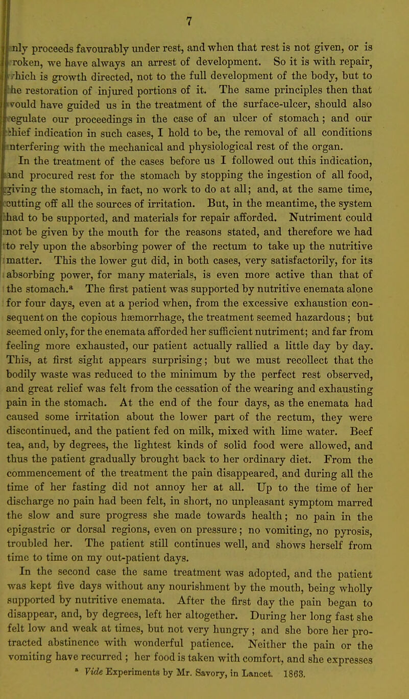 nly proceeds favourably under rest, and when that rest is not given, or is l oken, we have always an arrest of development. So it is with repair^ iiich is growth directed, not to the full development of the body, but to no restoration of injured portions of it. The same principles then that ^ ould have guided us in the treatment of the surface-ulcer, should also L'gulate our proceedings in the case of an ulcer of stomach ; and our •liief indication in such cases, I hold to be, the removal of all conditions , uterfering with the mechanical and physiological rest of the organ. In the treatment of the cases before us I followed out this indication, iind procured rest for the stomach by stopping the ingestion of all food, giving the stomach, in fact, no work to do at all; and, at the same time, (Cutting off all the sources of irritation. But, in the meantime, the system fchad to be supported, and materials for repair afforded. Nutriment could mot be given by the mouth for the reasons stated, and therefore we had tto rely upon the absorbing power of the rectum to take up the nutritive : matter. This the lower gut did, in both cases, very satisfactorily, for its 1 absorbing power, for many materials, is even more active than that of the stomach.* The first patient was supported by nutritive enemata alone for four days, even at a period when, from the excessive exliaustion con- sequent on the copious hsEmori-hage, the treatment seemed hazardous; but seemed only, for the enemata afforded her sufficient nutriment; and far from feeling more exhausted, our patient actually rallied a little day by day. This, at first sight appears surprising; but we must recollect that the bodily waste was reduced to the minimum by the perfect rest observed, and great relief was felt from the cessation of the wearing and exhausting pain in the stomach. At the end of the four days, as the enemata had caused some irritation about the lower part of the rectum, they were discontinued, and the patient fed on milk, mixed with lime water. Beef tea, and, by degrees, the lightest kinds of solid food were allowed, and thus the patient gradually brought back to her ordinary diet. From the commencement of the treatment the pain disappeared, and during all the time of her fasting did not annoy her at all. Up to the time of her discharge no pain had been felt, in short, no unpleasant symptom marred the slow and sure progress she made towards health; no pain in the epigastric or dorsal regions, even on pressure; no vomiting, no pyrosis, troubled her. The patient still continues well, and shows herself from time to time on my out-patient days. In the second case the same treatment was adopted, and the patient was kept five days without any nourishment by the mouth, being wholly supported by nutritive enemata. After the first day the pain began to disappear, and, by degrees, left her altogether. During her long fast she felt low and weak at times, but not very hungry ; and she bore her pro- tracted abstinence with wonderful patience. Neither the pain or the vomiting have recurred ; her food is taken with comfort, and she expresses • Vide Experiments by Mr. Savory, in Lancet. 1863.