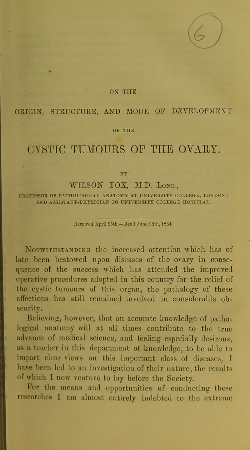 ON THE ORIGIN, STRUCTURE, AND MODE OF DEVELOPMENT OF TUB CYSTIC TUMOUUS OF THE OVAEY. BY WILSON FOX, M.D. Lond., PROFESSOTC OF PATHOLOGICAL AJfATOMY AT TJNirEKSITT COLLEGE, LONDON ; AND ASSISTAXT-PHYSICIAN TO UNITEESITY COLLEGE HOSPITAL. Received April 25tli.—Bead June 28th, 1864. Notwithstanding the increased attention which has of late been bestowed upon diseases of the ovary in conse- quence of the success which l)as attended the improved operative procedures adopted in this country for the relief of tlie cystic tumours of this organ, the pathology of these affections has still remained involved in eonsidertible ob- scurity. Believing, however, that an accurate knowledge of patho- logical anatomy will at all times contribute to the true advance of medical science, and feeling especially desirous, as a teacher in this department of knowledge, to be able to impart clear views on this important class of diseases, T have been led to an investigation of their nature, the results of which I now venture to lay before the Society. For the means and opportunities of conducting these