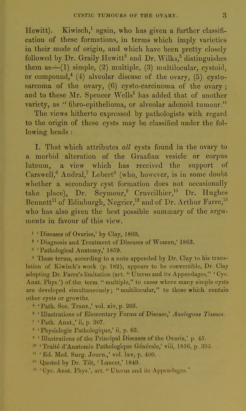 Hewitt). Kiwisch,^ again, who has given a furthei' classifi- cation of these formations, in terms which imply varieties in their mode of origin, and which have been pretty closely followed by Dr. Graily Hewitt^ and Dr. Wilks,^ distinguishes them as—(1) simple, (2) multiple, (3) multilocular, cystoid, or compound,''' (4) alveolar disease of the ovary, (5) cysto- sarcoma of the ovary, (6) cysto-carcinoma of the ovary ; and to these Mr. Spencer Wells^ has added that of another variety, as  fibro-epithelioraa, or alveolar adenoid tumour. The views hitherto expressed by pathologists with regard to the origin of these cysts may be classified under the fol- lowing heads : I. That which attributes all cysts found in the ovary to a morbid alteration of the Graafian vesicle or corpus luteum, a view which has received the support of Carswell,^ Andral,'^ Lebert^ (who, however, is in some doubt whether a secondary cyst formation does not occasionally take place). Dr. Seymour,^ Cruveilhier,^ Dr. Hughes Bennett^^ of Edinburgh, Negrier,^^ and of Dr. Arthur Farre,^^ who has also given the best possible summary of the argu- ments in favour of this view. ' 'Diseases of Ovaries,' by Clay, 1860. ' 'Diagnosis and Treatment of Diseases of Women,' 1863. ^ ' Pathological Anatomy,' 1859. These terms, according to a note appended by Dr. Clay to his trans- lation of Kiwisch's work (p. 182), appears to be convertible. Dr. Clay adopting Dr. Farre's limitation (art.  Uterus and its Appendages, ' Cyc. Anat. Phys.') of the term  multiple, to cases where many simple cysts are developed simultaneously; multilocular, to those which contain other cysts or growths. * 'Path. Soc. Trans.,' vol. xiv.p. 205. ' ' Illustrations of Elementary Forms of Disease,' Analogous Tissues. ^ ' Path. Anat.; ii, p. 207.  ' Physiologie Pathologique,' ii, p. 65. ' Illustrations of the Principal Diseases of the Ovaria,' p. 45. 'Traite d'Anatomie Pathologique Generale,' viii, 1856, p. 395.  'Ed. Med. Surg. Journ.,' vol. Ixv, p. 400. Quoted by Dr. Tilt, ' Lancet,' 1849.  ' Cyc. Anat. Phys.', art.  Uterus and its Appendages.