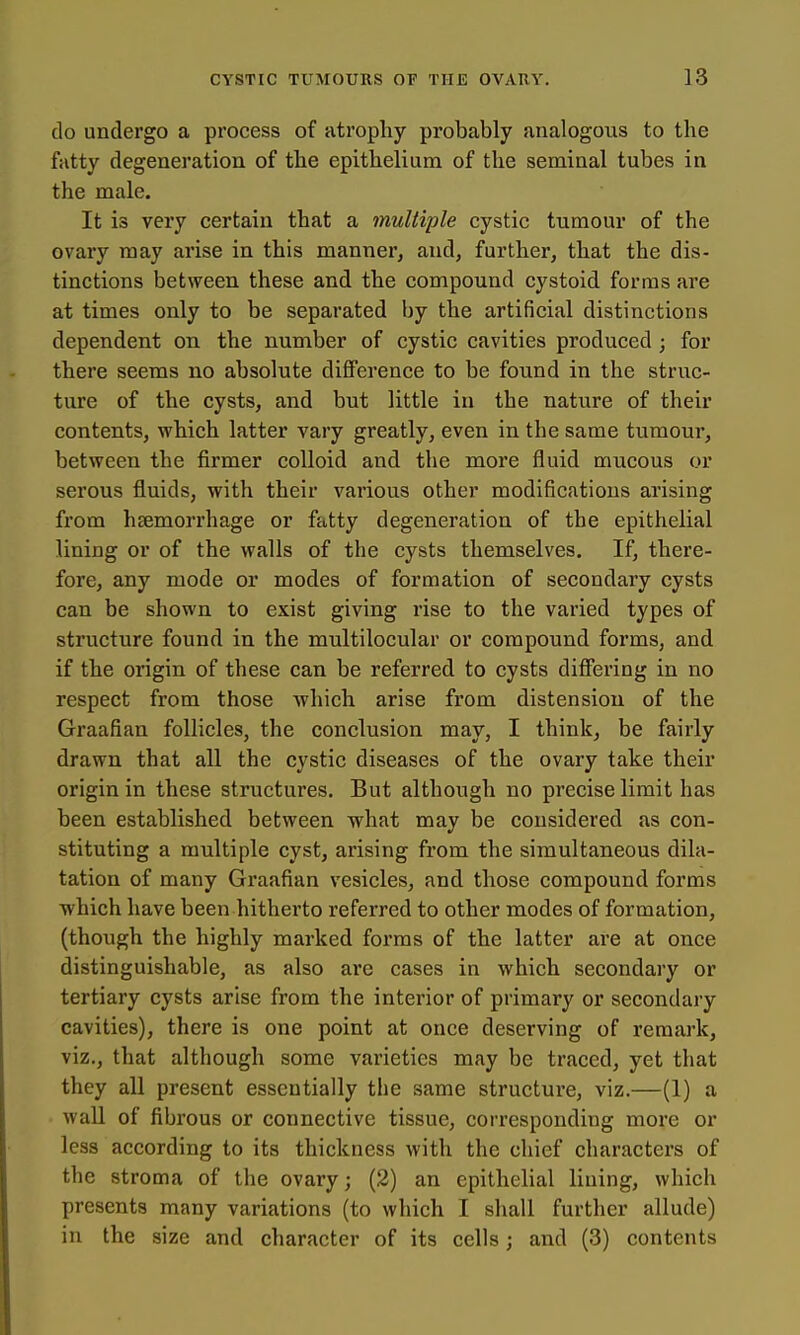 do undergo a process of atrophy probably analogous to the fatty degeneration of the epithelium of the seminal tubes in the male. It is very certain that a multiple cystic tumour of the ovary may arise in this manner, and, further, that the dis- tinctions between these and the compound cystoid forms are at times only to be separated by the artificial distinctions dependent on the number of cystic cavities produced ; for there seems no absolute difference to be found in the struc- ture of the cysts, and but little in the nature of their contents, which latter vary greatly, even in the same tumour, between the firmer colloid and the more fluid mucous or serous fluids, with their various other modifications arising from hcemorrhage or fatty degeneration of the epithelial lining or of the walls of the cysts themselves. If, there- fore, any mode or modes of formation of secondary cysts can be shown to exist giving rise to the varied types of structure found in the multilocular or compound forms, and if the origin of these can be referred to cysts differing in no respect from those which arise from distension of the Graafian follicles, the conclusion may, I think, be fairly drawn that all the cystic diseases of the ovary take their origin in these structures. But although no precise limit has been established between what may be considered as con- stituting a multiple cyst, arising from the simultaneous dila- tation of many Graafian vesicles, and those compound forms which have been hitherto referred to other modes of formation, (though the highly marked forms of the latter are at once distinguishable, as also are cases in which secondary or tertiary cysts arise from the interior of primary or secondary cavities), there is one point at once deserving of remark, viz., that although some varieties may be traced, yet that they all present essentially the same structure, viz.—(1) a wall of fibrous or connective tissue, corresponding more or less according to its thickness with the chief characters of the stroma of the ovary; (2) an epithelial lining, which presents many variations (to which I shall further allude) in the size and character of its cells; and (3) contents