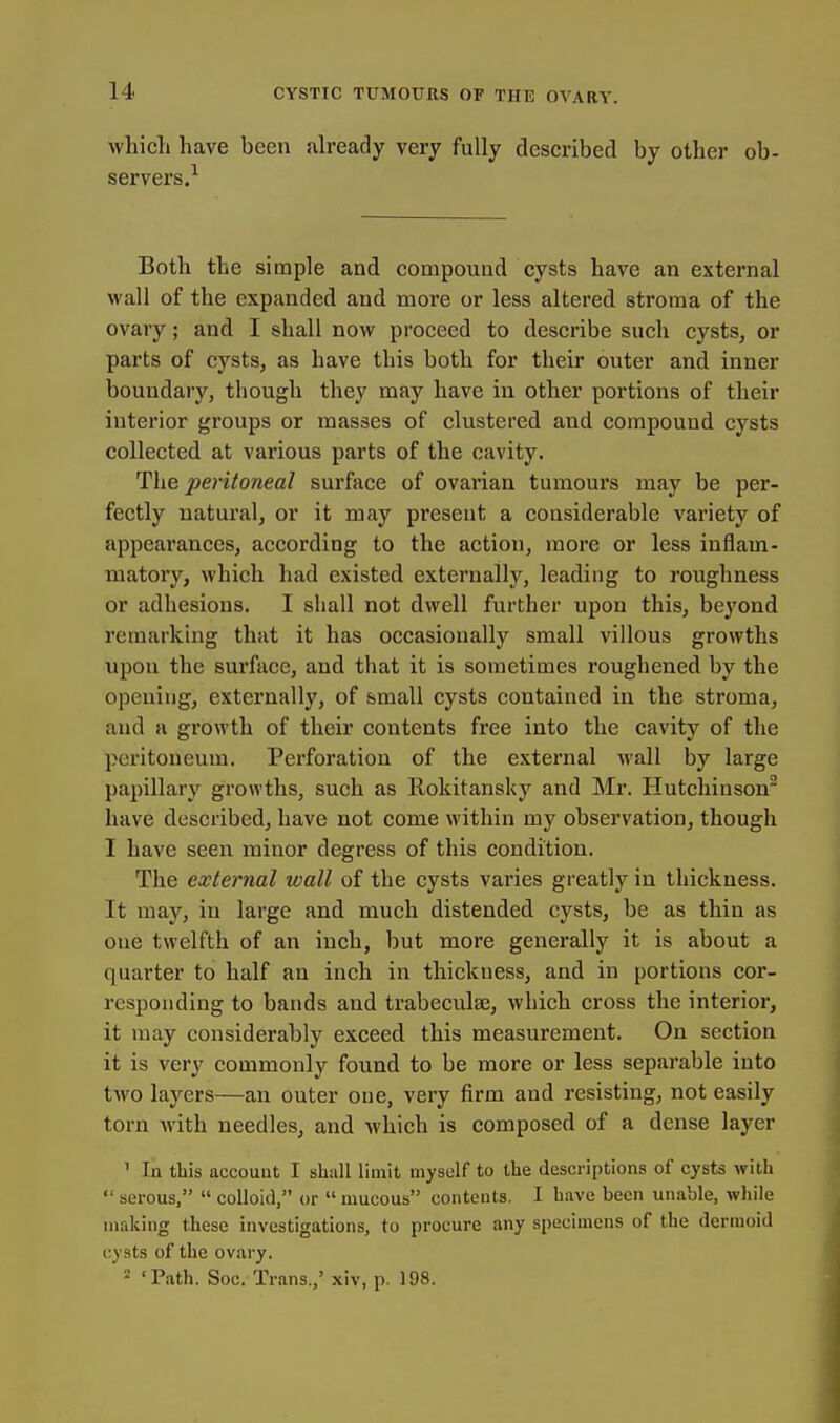 which have been already very fully described by other ob- servers.^ Both the simple and compound cysts have an external wall of the expanded and more or less altered stroma of the ovary; and I shall now proceed to describe such cysts, or parts of cysts, as have this both for their outer and inner boundary, though they may have in other portions of their interior groups or masses of clustered and compound cysts collected at various parts of the cavity. The peritoneal surface of ovarian tumours may be per- fectly natural, or it may present a considerable variety of appearances, according to the action, more or less inflam- matory, which had existed externally, leading to roughness or adhesions. I shall not dwell further upon this, beyond remarking that it has occasionally small villous growths upon the surface, and that it is sometimes roughened by the opening, externally, of small cysts contained in the stroma, and a growth of their contents free into the cavity of the peritoneum. Perforation of the external wall by large papillary growths, such as Rokitansky and Mr. Hutchinson have described, have not come within my observation, though I have seen minor degress of this condition. The external wall of the cysts vai'ies greatly in thickness. It may, in large and much distended cysts, be as thin as one twelfth of an inch, but more generally it is about a quarter to half an inch in thickness, and in portions cor- responding to bands and trabeculse, which cross the interior, it may considerably exceed this measurement. On section it is very commonly found to be more or less separable into two layers—an outer one, very firm and resisting, not easily torn with needles, and which is composed of a dense layer ' In this account I shall limit myself to the descriptions of cysts with  serous,  colloid, or  mucous contents, I have been unable, while making these investigations, to procure any specimens of the dermoid cysts of the ovary. 2 'Path. Soc. Trans.,' xiv, p. 198.