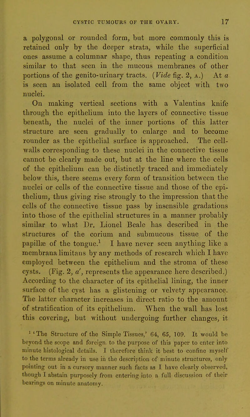a polygonal or rounded form, but more commonly this is retained only by the deeper strata, while the superficial ones assume a columnar shape, thus repeating a condition similar to that seen in the raucous membranes of other portions of the genito-urinary tracts. {Vide fig. 3, a.) At a is seen au isolated cell from the same object with two nuclei. On making vertical sections with a Valentins knife through the epithelium into the layers of connective tissue beneath, the nuclei of the inner portions of this latter structure are seen gradually to enlarge and to become rounder as the epithelial surface is approached. The cell- walls corresponding to these nuclei in the connective tissue cannot be clearly made out, but at the line where the cells of the epithelium can be distinctly traced and immediately below this, there seems every form of transition between the nuclei or cells of the connective tissue and those of the epi- thelium, thus giving rise strongly to the impression that the cells of the connective tissue pass by insensible gradations into those of the epithelial structures in a manner probably similar to what Dr. Lionel Beale has described in the structures of the corium and submucous tissue of the papillae of the tongue.^ I have never seen anything like a membrana limitans by any methods of research which I have employed between the epithelium and the stroma of these cysts. (Fig. 2, a', represents the appearance here described.) According to the character of its epithelial lining, the inner surface of the cyst has a glistening or velvety appearance. The latter character increases in direct ratio to the amount of stratification of its epithelium. When the wall has lost this covering, but without undergoing further changes, it ' ' The Structure of the Simple Tissues,' 64, 65, 109. It would be beyond the scope and foreign, to the purpose of this paper to enter into minute histological details. I therefore think it best to confine myself to the terms already in use in the description of minute structures, only pointing out in a cursory manner such facts as I have clearly observed, though I abstain purposely from entering into a full discussion of their bearings on minute anatomy.