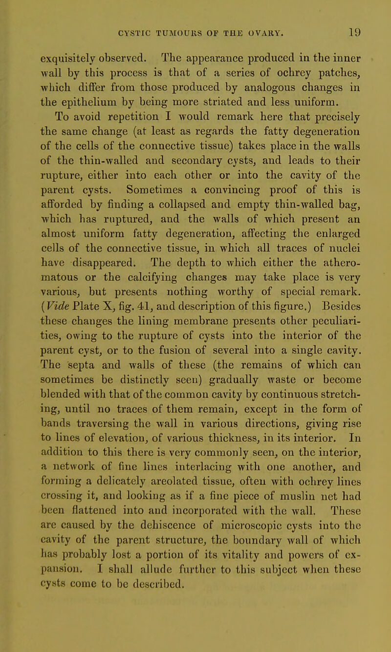 exquisitely observed. The appearance produced in the inner wall by this process is that of a series of ochrey patches, which differ from those produced by analogous changes in the epithelium by being more striated and less uniform. To avoid repetition I would remark here that precisely the same change (at least as regards the fatty degeneration of the cells of the connective tissue) takes place in the walls of the thin-walled and secondary cysts, and leads to their rupture, either into each other or into the cavity of the parent cysts. Sometimes a convincing proof of this is afforded by finding a collapsed and empty thin-walled bag, which has ruptured, and the walls of which present an almost uniform fatty degeneration, affecting the enlarged cells of the connective tissue, in which all traces of nuclei have disappeared. The depth to which either the athero- matous or the calcifying changes may take place is very various, but presents nothing worthy of special remark. (Vide Plate X, fig. 41, and description of this figure.) Besides these chauges the lining membrane presents other peculiari- ties, owing to the rupture of cysts into the interior of the parent cyst, or to the fusion of several into a single cavity. The septa and walls of these (the remains of which can sometimes be distinctly seen) gradually waste or become blended with that of the common cavity by continuous stretch- ing, until no traces of them remain, except in the form of bands traversing the wall in various directions, giving rise to lines of elevation, of various thickness, in its interior. In addition to this there is very commonly seen, on the interior, a network of fine lines interlacing with one another, and forming a delicately areolated tissue, often with ochrey lines crossing it, and looking as if a fine piece of muslin net had been flattened into and incorporated with the wall. These are caused by the dehiscence of microscopic cysts into the cavity of the parent structure, the boundary wall of which has probably lost a portion of its vitality and powers of ex- pansion. I shall allude further to this subject when these cysts come to be described.