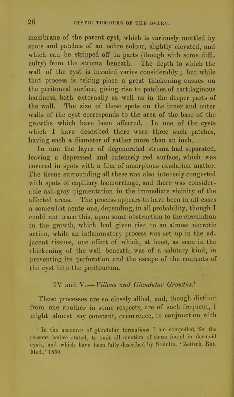 raembrane of the parent cyst, wliich is variously mottled by spots and patches of an ochre colour, slightly elevated, and which can be stripped off in parts (though with some diffi- culty) from the stroma beneath. The depth to which the wall of the cyst is invaded varies considerably; but while that process is taking place a great thickening ensues on the peritoneal surface, giving rise to patches of cartilaginous hardness, both externally as well as in the deeper parts of the wall. The size of these spots on the inner and outer walls of the cyst corresponds to the area of the base of the growths which have been affected. In one of the cysts which I have described there were three such patches, having each a diameter of rather more than an inch. In one the layer of degenerated stroma had separated, leaving a depressed and intensely red surface, which was covered in spots with a film of amorphous exudation matter. The tissue surrounding all these was also intensely congested with spots of capillary haemorrhage, and there was consider- able ash-gray pigmentation in the immediate vicinity of the affected areas. The process appears to have been in all cases a somewhat acute one, depending, in all probability, though I could not trace this, upon some obstruction to the circulation in the growth, which had given rise to an almost necrotic action, while an inflammatory process was set up in the ad- jacent tissues, one effect of which, at least, as seen in the thickening of the wall beneath, was of a salutary kind, in preventing its perforation and the escape of the contents of the cyst into the peritoneum. IV and V.—Villous and Glandular Growths} These processes are so closely allied, and, though distinct from one another in some respects, are of such frequent, I might almost say constant, occurrence, in conjunction with ' In the accounts of glandular formations I am compelled, for the reasons before stated, to omit all mention of those found in dermoid cysts, and which have been fully described by Slcinlin, ' Zeitsch. Rat. Med.,' 1850.