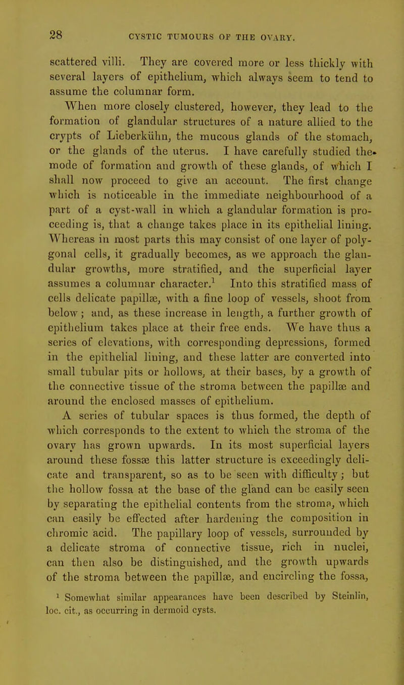 scattered villi. They are covered more or less thickly with several layers of epithelium, which always seem to tend to assume the columnar form. When more closely clustered, however, they lead to the formation of glandular structures of a nature allied to the crypts of Lieberkiihn, the mucous glands of the stomach, or the glands of the uterus. I have carefully studied the» mode of formation and growth of these glands, of which I shall now proceed to give an account. The first change which is noticeable in the immediate neighbourhood of a part of a cyst-wall in which a glandular formation is pro- ceeding is, that a change takes place in its epithelial lining. Whereas in most parts this may consist of one layer of poly- gonal cells, it gradually becomes, as we approach the glan- dular growths, more stratified, and the superficial layer assumes a columnar character.^ Into this stratified mass of cells delicate papillae, with a fine loop of vessels, shoot from below; and, as these increase in length, a further growth of epithelium takes place at their free ends. We have thus a series of elevations, with corresponding depressions, formed in the epithelial lining, and these latter are converted into small tubular pits or hollows, at their bases, by a growth of the connective tissue of the stroma between the papillae and around the enclosed masses of epithelium. A series of tubular spaces is thus formed, the depth of which corresponds to the extent to which the stroma of the ovary has grown upwards. In its most superficial layers around these fossae this latter structure is exceedingly deli- cate and transparent, so as to be seen with difficulty; but the hollow fossa at the base of the gland can be easily seen by separating the epithelial contents from the stroma, which can easily be efiFected after hardening the composition in chromic acid. The papillary loop of vessels, surrounded by a delicate stroma of connective tissue, rich in nuclei, can then also be distinguished, and the growth upwards of the stroma between the papillae, and encircling the fossa, 1 Somewhat similar appearances have been described by Steinlin, loc. cit., as occurring in dermoid cysts.