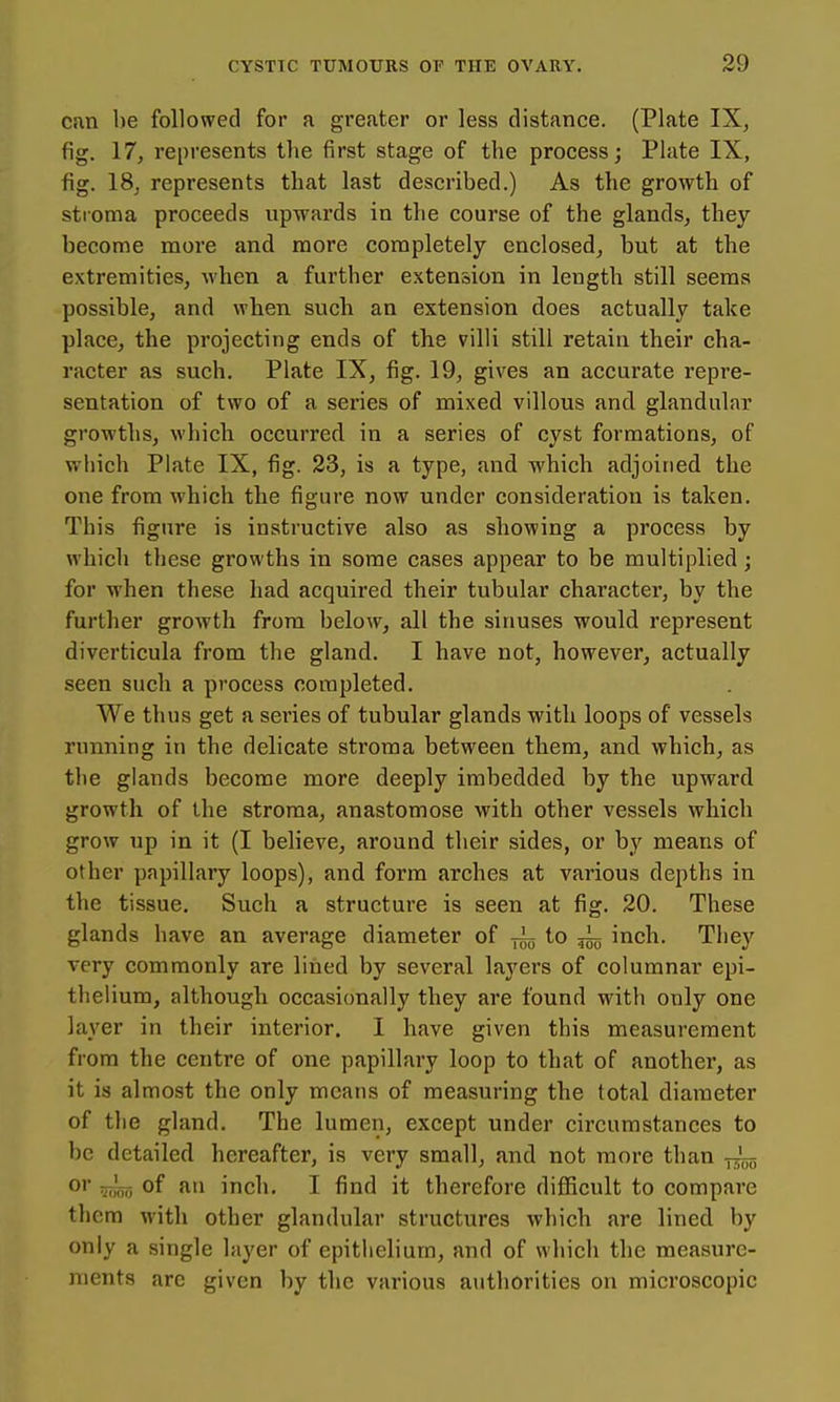 cnn be followed for a greater or less distance. (Plate IX^ fig. 17, represents the first stage of the process; Phite IX, fig. IS, represents that last described.) As the growth of stioma proceeds upwards in the course of the glands, they become more and more completely enclosed, but at the extremities, Avhen a further extension in length still seems possible, and when such an extension does actually take place, the projecting ends of the villi still retain their cha- racter as such. Plate IX, fig. 19, gives an accurate repre- sentation of two of a series of mixed villous and glandular growths, which occurred in a series of cyst formations, of wliich Plate IX, fig. 23, is a type, and which adjoined the one from which the figure now under consideration is taken. This figure is instructive also as showing a process by which these growths in some cases appear to be multiplied; for when these had acquired their tubular character, by the further growth from below, all the sinuses would represent diverticula from the gland. I have not, however, actually seen such a process completed. We thus get a sei'ies of tubular glands with loops of vessels running in the delicate stroma between them, and which, as tlie glands become more deeply imbedded by the upward growth of the stroma, anastomose with other vessels which grow up in it (I believe, around their sides, or by means of other papillary loops), and form arches at various depths in the tissue. Such a structure is seen at fig. 20. These glands have an average diameter of to inch. They very commonly are lined by several layers of columnar epi- thelium, although occasionally they are found with only one layer in their interior. I have given this measurement from the centre of one papillary loop to that of another, as it is almost the only means of measuring the total diameter of the gland. The lumen, except under circumstances to be detailed hereafter, is very small, and not more than fj'^ O' Woo of fi inch. I find it therefore difficult to compare them with other glandular structures which are lined by only a single layer of epitlielium, and of which the measure- ments are given by the various authorities on microscopic