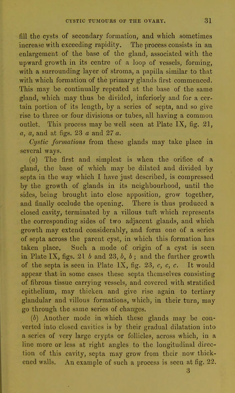 fill the cysts of secondary formation, and which sometimes increase with exceeding rapidity. The process consists in an enlargement of the base of the gland, associated with the upward growth in its centre of a loop of vessels, forming, with a surrounding layer of stroma, a papilla similar to that with which formation of the primary glands first commenced. This may be continually repeated at the base of the same gland, which may thus be divided, inferiorly and for a cer- tain portion of its length, by a series of septa, and so give rise to three or four divisions or tubes, all having a common outlet. This process may be well seen at Plate IX, fig. 31, a, a, and at figs. 23 a and 27 a. Cystic fo7-mations from these glands may take place in several ways. (a) The first and simplest is when the orifice of a gland, the base of which may be dilated and divided by septa in the way which I have just described, is compressed by the growth of glands in its neighbourhood, until the sides, being brought into close apposition, grow together, and finally occlude the opening. There is thus produced a closed cavity, terminated by a villous tuft which represents the corresponding sides of two adjacent glands, and which growth may extend considerably, and form one of a series of septa across the parent cyst, in which this formation has taken place. Such a mode of origin of a cyst is seen in Plate IX, figs. 316 and 23, b, b; and the further growth of the septa is seen in Plate IX, fig. 33, c, c, c. It would appear that in some cases these septa themselves consisting of fibrous tissue carrying vessels, and covered with stratified epithelium, may thicken and give rise again to tertiary glandular and villous formations, which, in their turn, may go through the same series of changes. {b) Another mode in which these glands may be con- verted into closed cavities is by their gradual dilatation into a series of very large crypts or follicles, across which, in a line more or less at right angles to the longitudinal direc- tion of this cavity, septa may grow from their now thick- ened walls. An example of such a process is seen at fig. 23. 3