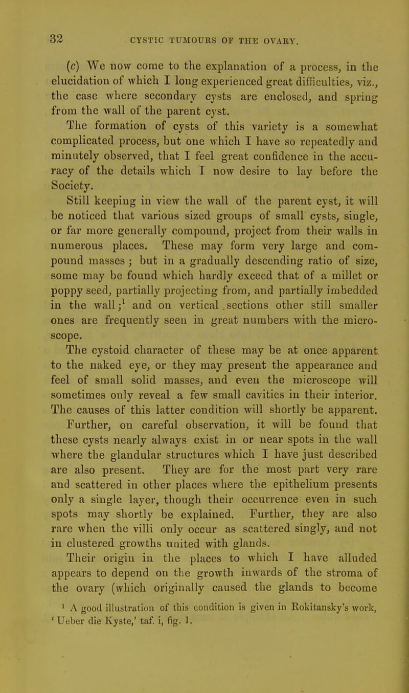 (c) We now come to the explanation of a process, in the elucidation of which I long experienced great difficulties, viz., the case where secondaiy cysts are enclosed, and spring from the wall of the parent cyst. The formation of cysts of this variety is a somewhat complicated process, but one which I have so repeatedly and minutely observed, that I feel great con6dence in the accu- racy of the details which T now desire to lay before the Society. Still keeping in view the wall of the parent cyst, it will be noticed that various sized groups of small cysts, single, or far more generally compound, project from their walls in numerous places. These may form very large and com- pound masses; but in a gradually descending ratio of size, some may be found which hardly exceed that of a millet or poppy seed, partially projecting from, and partially imbedded in the Avail/ and on vertical .sections other still smaller ones are frequently seen in great numbers with the micro- scope. The cystoid character of these may be at once apparent to the luiked eye, or they may present the appearance and feel of small solid masses, and even the microscope will sometimes only reveal a few small cavities in their interior. The causes of this latter condition will shortly be apparent. Further, on careful observation, it will be found that these cysts nearly always exist in or near spots in the wall where the glandular structures which I have just described are also present. They are for the most part very rare and scattered in other places where the epithelium presents only a single layer, though their occurrence eveu in such spots may shortly be explained. Further, they are also rare when the villi only occur as scattered singly, and not in clustered growths united with glands. Their origin in the places to which I have alluded appears to depend on the growth inwards of the sti'oma of the ovary (which originally caused the glands to become ^ A good illustration of this condition is given in Rokitansky's work, ' Ueber die Kyste,' taf. i, fig. 1.