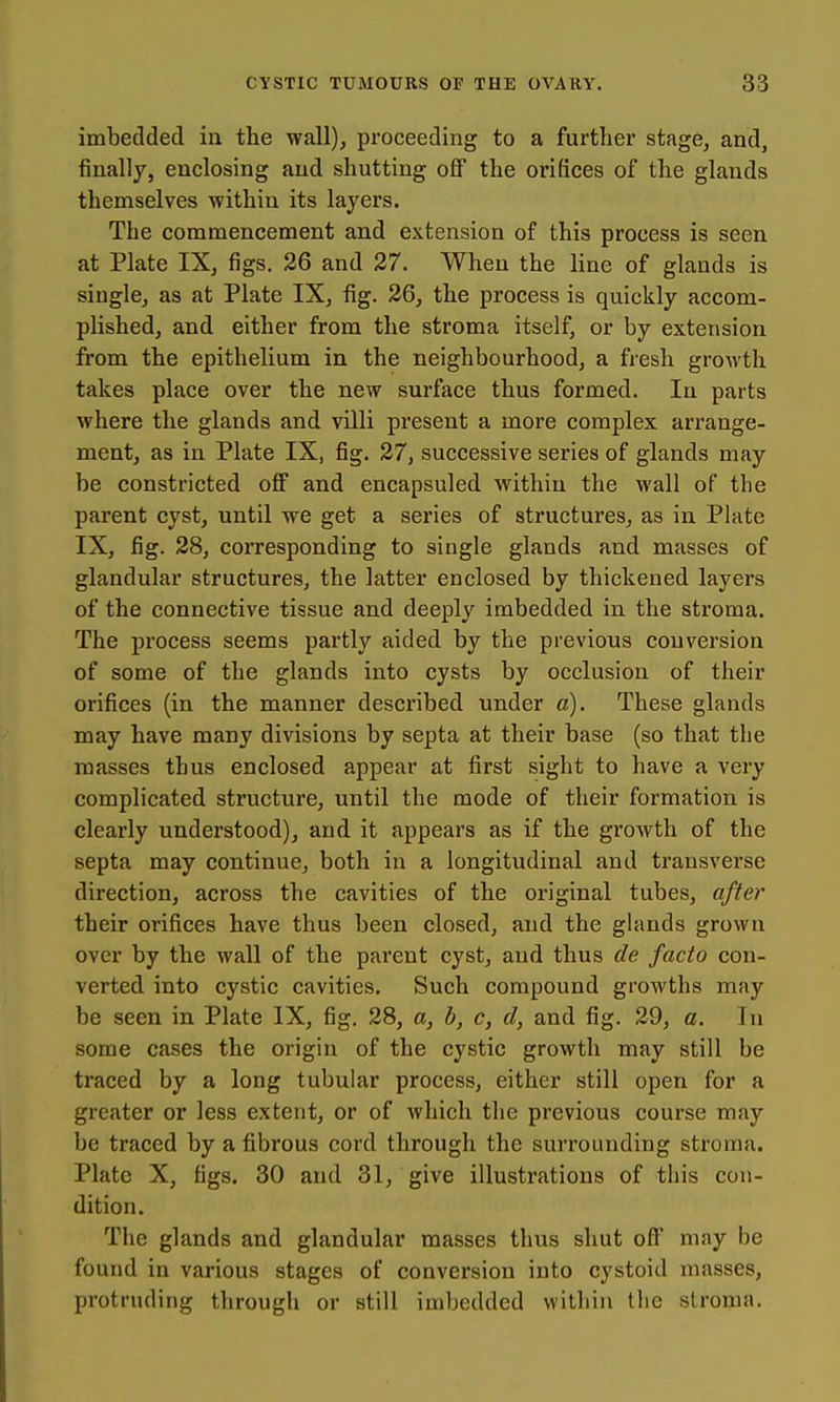 imbedded in the wall), proceeding to a further stage, and, finally, enclosing and shutting oflF the orifices of the glands themselves within its layers. The commencement and extension of this process is seen at Plate IX, figs. 26 and 27. When the line of glands is single, as at Plate IX, fig. 26, the process is quickly accom- plished, and either from the stroma itself, or by extension from the epithelium in the neighbourhood, a fresh growth takes place over the new surface thus formed. In parts where the glands and villi present a more complex arrange- ment, as in Plate IX, fig. 27, successive series of glands may be constricted off and encapsuled within the wall of the parent cyst, until we get a series of structures, as in Plate IX, fig. 28, corresponding to single glands and masses of glandular structures, the latter enclosed by thickened layers of the connective tissue and deeply imbedded in the stroma. The process seems partly aided by the previous conversion of some of the glands into cysts by occlusion of their orifices (in the manner described under a). These glands may have many divisions by septa at their base (so that the masses thus enclosed appear at first sight to have a very complicated structure, until the mode of their formation is clearly understood), and it appears as if the growth of the septa may continue, both in a longitudinal and transverse direction, across the cavities of the original tubes, after their orifices have thus been closed, and the ghmds grown over by the wall of the parent cyst, and thus de facto con- verted into cystic cavities. Such compound growths may be seen in Plate IX, fig. 28, a, b, c, d, and fig. 29, a. In some cases the origin of the cystic growth may still be traced by a long tubular process, either still open for a greater or less extent, or of which the previous course may be traced by a fibrous cord through the surrounding stroma. Plate X, figs. 30 and 31, give illustrations of this con- dition. The glands and glandular masses thus shut off may be found in various stages of conversion into cystoid masses, protruding through or still imbedded within the stroma.