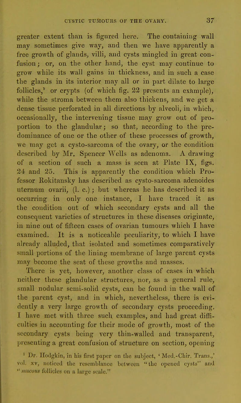 greater extent than is figured here. The coutaining wall may sometimes give way, and then we have apparently a free growth of glands, villi, and cysts mingled in gi'eat con- fusion j or, on the other hand, the cyst may continue to grow while its wall gains in thickness, and in such a case the glands in its interior may all or in part dilate to large follicles,^ or crypts (of which fig. 32 presents an example), while the stroma between them also thickens, and we get a dense tissue perforated in all directions by alveoli, in which, occasionally, the intervening tissue may grow out of pro- portion to the glandular; so that, according to the pre- dominance of one or the other of these processes of growth, we may get a cysto-sarcoma of the ovary, or the condition described by Mr. Spencer Wells as adenoma. A drawing of a section of such a mass is seen at Plate IX, figs. 24< and 25. This is apparently the condition which Pro- fessor Rokitansky has described as cysto-sarcoma adenoides uternum ovarii, (1. c.); but whereas he has described it as occurring in only one instance, I have traced it as the condition out of which secondary cysts and all the consequent varieties of structures in these diseases originate, in nine out of fifteen cases of ovarian tumours which I have examined. It is a noticeable peculiarity, to which I have already alluded, that isolated and sometimes comparatively small portions of the lining membrane of large parent cysts may become the seat of these growths and masses. There is yet, however, another class of cases in which neither these glandular structures, nor, as a general rule, small nodular semi-solid cysts, can be found in the wall of the parent cyst, and in which, nevertheless, there is evi- dently a very large growth of secondary cysts proceeding. I have met with tliree such examples, and had great diffi- culties in accounting for their mode of growth, most of the secondary cysts being very thin-walled and transparent, presenting a great confusion of structure on section, opening ' Dr. Ilodgkin, in his first paper on the subject, ' Med.-Chir. Trans.,' vol. XV, noticed the resemblance between the opened cysts and  mucous follicles on a large scale.