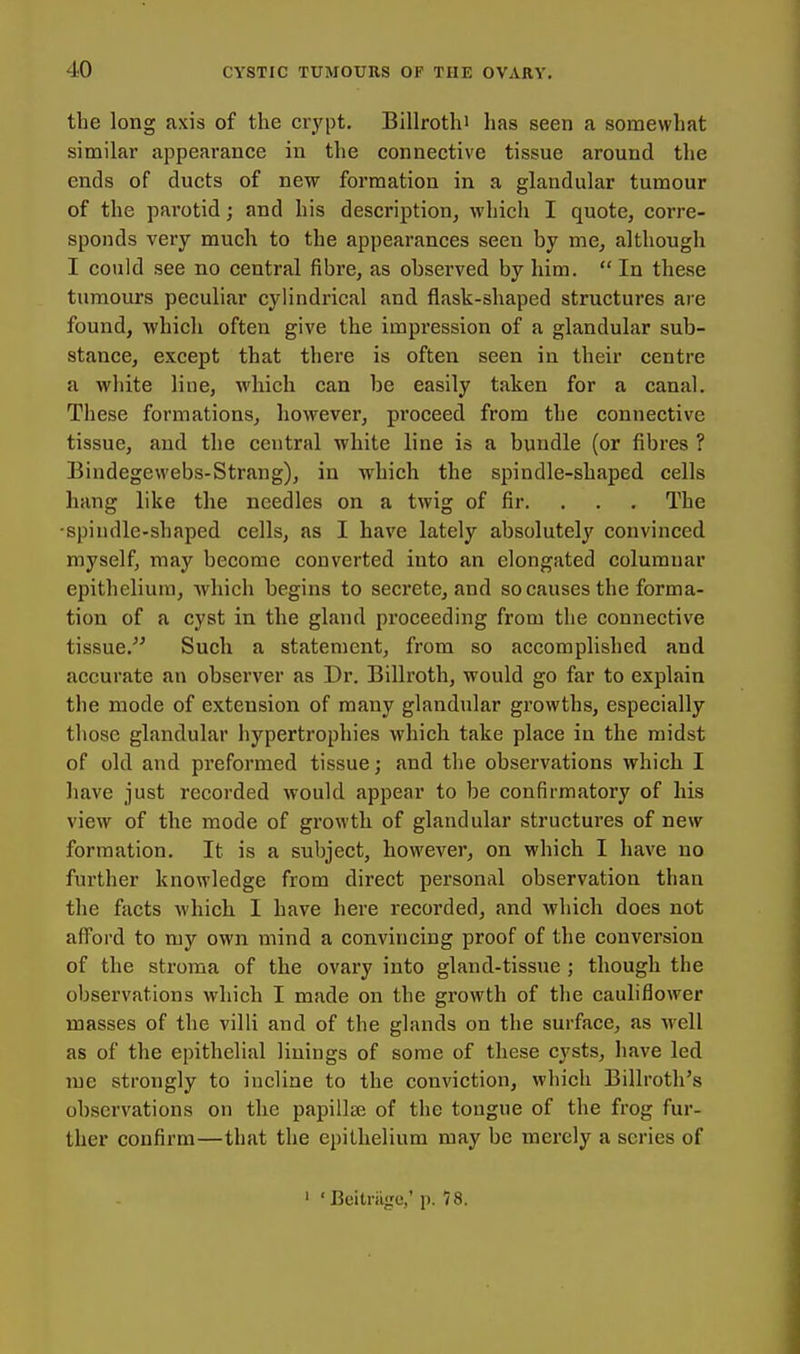 the long axis of the crypt. Billrothi has seen a somewhat similar appearance in the connective tissue around the ends of ducts of new formation in a glandular tumour of the parotid; and his description, which I quote, corre- sponds very much to the appearances seen by me, although I could see no central fibre, as observed by him.  In these tumours peculiar cylindrical and flask-shaped structures are found, which often give the impression of a glandular sub- stance, except that there is often seen in their centre a white Hue, which can be easily taken for a canal. These formations, however, proceed from the connective tissue, and the central white line is a bundle (or fibres ? Bindegewebs-Strang), in which the spindle-shaped cells hang like the needles on a twig of fir. . . . The •spindle-shaped cells, as I have lately absolutely convinced myself, may become converted into an elongated columnar epithelium, which begins to secrete, and so causes the forma- tion of a cyst in the gland proceeding from the connective tissue, Such a statement, from so accomplished and accurate an observer as Dr. Billroth, would go far to explain the mode of extension of many glandular gi'owths, especially those glandular hypertrophies which take place in the midst of old and preformed tissue; and the observations which I have just recorded would appear to be confirmatory of his view of the mode of growth of glandular structures of new formation. It is a subject, however, on whicb I have no further knowledge from direct personal observation than the facts Avhicb I have here recorded, and which does not afl^ord to my own mind a convincing proof of the conversion of the stroma of the ovary into gland-tissue ; though the observations which I made on the growth of the cauliflower masses of the villi and of the glands on the surface, as Avell as of the epithelial linings of some of these cysts, have led lue strongly to incline to the conviction, which Billroth's observations on the papillae of the tongue of the frog fur- ther confirm—that the epithelium may be merely a series of ' 'Beitriige,' p. 78.