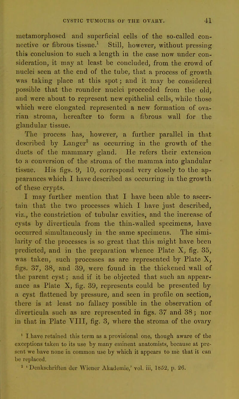 metamorphosed and superficial cells of the so-called con- nective or fibrous tissue.^ Still, however, without pressing this conclusion to such a length in the case now under con- sideration, it may at least be concluded, from the crowd of nuclei seen at the end of the tube, that a process of growth was taking place at this spot; and it may be considered possible that the rounder nuclei proceeded from the old, and were about to represent new epithelial cells, while those which were elongated represented a new formation of ova- rian stroma, hereafter to form a fibrous wall for the glandular tissue. The process has, however, a further parallel in that described by Langer^ as occurring in the growth of the ducts of the mammary gland. He refers their extension to a conversion of the stroma of the mamma into glandular tissue. His figs. 9, 10, correspond very closely to the ap- pearances which I have described as occurring in the growth of these crypts. I may further mention that I have been able to ascer- tain that the two processes which I have just described, viz., the constriction of tubular cavities, and the increase of cysts by diverticula from the thin-walled specimens, have occurred simultaneously in the same specimens. The simi- larity of the processes is so great that this might have been predicted, and in the preparation whence Plate X, fig. 35, was taken, such processes as are represented by Plate X, figs. 37, 38, and 39, were found in the thickened wall of the parent cyst; and if it be objected that such an appear- ance as Plate X, fig. 39, represents could be presented by a cyst flattened by pressure, and seen in profile on section, there is at least no fallacy possible in the observation of diverticula such as are represented in figs. 37 and 38; nor in that in Plate VIII, fig. 3, where the stroma of the ovary ' I have retained this term as a provisional one, though aware of the exceptions taken to its use by many eminent anatomists, because at pre- sent we have none in common use by which it appears to me that it cau be rej)laced. ' ' Denkschriftcn der Wiener Akademie,' vol. iii, 1852, p. 26.