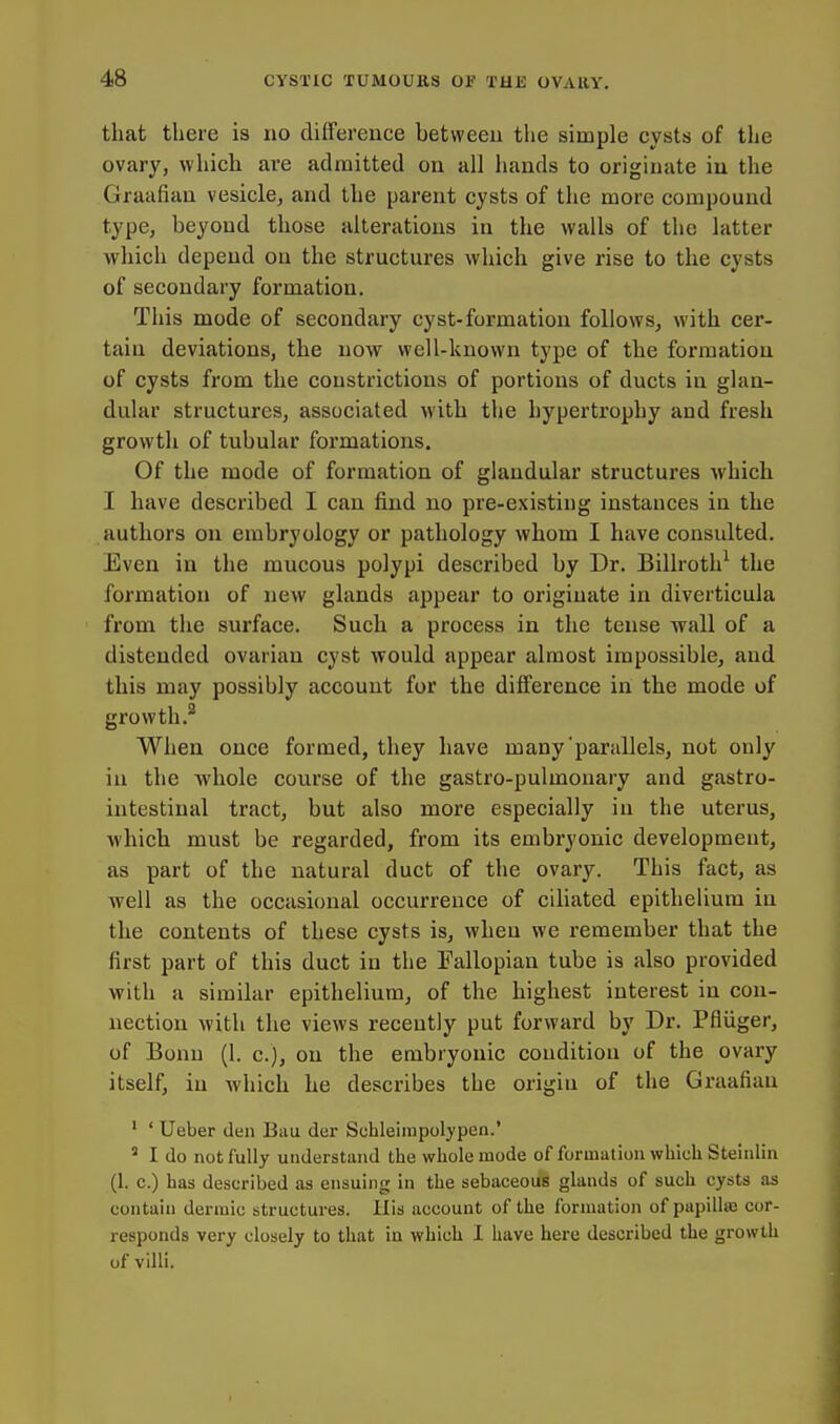 that there is no difference between the simple cysts of the ovary, which are admitted on all hands to originate in the Graafian vesicle, and the parent cysts of the more compound type, beyond those alterations in the walls of the latter which depend on the structures which give rise to the cysts of secondary formation. This mode of secondary cyst-formation follows, with cer- tain deviations, the now well-known type of the formation of cysts from the constrictions of portions of ducts in glan- dular structures, associated with the hypertrophy and fresh growth of tubular formations. Of the mode of formation of glandular structures which I have described I can find no pre-existing instances in the authors on embryology or pathology whom I have consulted. Even in the mucous polypi described by Dr. Billroth^ the formation of new glands appear to originate in diverticula from the surface. Such a process in the tense wall of a distended ovarian cyst would appear almost impossible, and this may possibly account for the difference in the mode of growth.^ When once formed, they have many parallels, not only in the whole course of the gastro-pulmonary and gastro- intestinal tract, but also more especially in the uterus, which must be regarded, from its embryonic development, as part of the natural duct of the ovary. This fact, as well as the occasional occurrence of ciliated epithelium in the contents of these cysts is, when we remember that the first part of this duct in the Fallopian tube is also provided with a similar epithelium, of the highest interest in con- nection with the views recently put forward by Dr. Pfliiger, of Bonn (1. c), on the embryonic condition of the ovary itself, in Avhich he describes the origin of the Graafian ' ' Ueber den Bau der Schleiinpolypen.' ' I do not fully understand the whole mode of formation which Steinlin (1. c.) has described as ensuing in the sebaceous glands of such cysts as contain dermic structures. His account of the formation of papillsB cor- responds very closely to that in which I have here described the growth of villi.