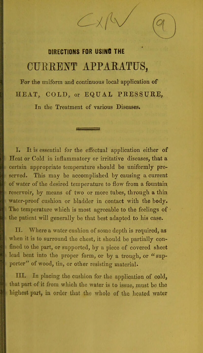 DIRECTIONS FOR USING THE CUERENT APPARATUS, For the imiform and continuous local application of HEAT, COLD, or EQUAL PRESSURE, In tlie Treatment of various Diseases. I. It is essential for the effectual application either of Heat or Cold in inflammatory or irritative diseases, that a certain appropriate temperature should be uniformly pre- served. This may be accomplished by causing a current of water of the desired temperature to flow from a fountain reservoir, by means of two or more tubes, through a thin water-proof cushion or bladder in contact with the body. The temperature which is most agreeable to the feelings of the patient will generally be that best adapted to his case. II. Where a water cushion of some depth is required, as when it is to surround the chest, it should be partially con- fined 10 the part, or supported, by a piece of covered sheet lead bent into the proper form, or by a trough, or sup- porter of wood, tin, or other resisting material. III. In placing the cushion for the application of cold, that part of it from which the water is to issue, must be the highest part, in order that the whole of the heated water