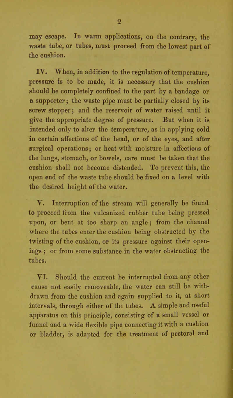 may escape. In warm applications, on the contrary, the waste tube, or tubes, must proceed from the lowest part of the cushion. IV. When, in addition to the regulation of temperature, pressure is to be made, it is necessary that the cushion should be completely confined to the part by a bandage or a supporter j the waste pipe must be partially closed by its screw stopper; and the reservoir of water raised until i t give the appropriate degree of pressure. But when it is intended only to alter the temperature, as in applying cold in certain affections of the head, or of the eyes, and after surgical operations; or heat with moisture in affections of the lungs, stomach, or bowels, care must be taken that the cushion shall not become distended. To prevent this, the open end of the waste tube should be fixed on a level with the desired height of the water. V. Interruption of the stream will generally be found to proceed from the vulcanized rubber tube being pressed upon, or bent at too sharp an angle; from the channel where the tubes enter the cushion being obstructed by the twisting of the cushion, or its pressure against their open- ings ; or from some substance in the water obstructing the tubes. VI. Should the current be interrupted from any other cause not easily removeable, the water can still be with- drawn from the cushion and again supplied to it, at short intervals, through either of the tubes. A simple and useful apparatus on this principle, consisting of a small vessel or funnel and a wide flexible pipe connecting it with a cushion or bladder, is adapted for the treatment of pectoral and