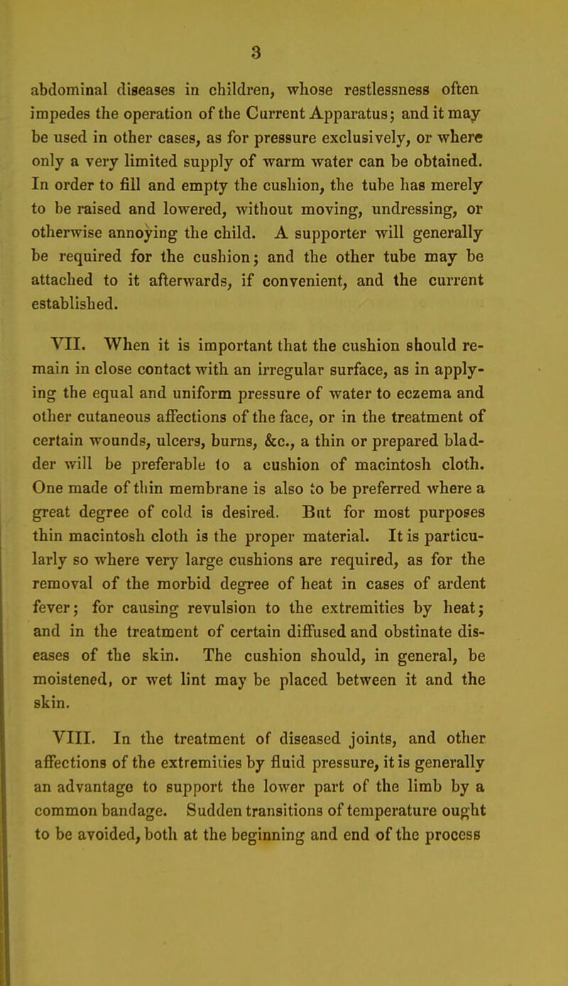 abdominal diseases in children, whose restlessness often impedes the operation of the Current Apparatus; and it may be used in other cases, as for pressure exclusively, or where only a very limited supply of warm water can be obtained. In order to fill and empty the cushion, the tube has merely to be raised and lowered, without moving, undressing, or otherwise annoying the child. A supporter will generally be required for the cushion; and the other tube may be attached to it afterwards, if convenient, and the current established. VII. When it is important that the cushion should re- main in close contact with an irregular surface, as in apply- ing the equal and uniform pressure of water to eczema and other cutaneous affections of the face, or in the treatment of certain wounds, ulcers, burns, &c., a thin or prepared blad- der will be preferable lo a cushion of macintosh cloth. One made of thin membrane is also to be preferred where a great degree of cold is desired. But for most purposes thin macintosh cloth is the proper material. It is particu- lai'ly so where very large cushions are required, as for the removal of the morbid degree of heat in cases of ardent fever; for causing revulsion to the extremities by heat; and in the treatment of certain diffused and obstinate dis- eases of the skin. The cushion should, in general, be moistened, or wet lint may be placed between it and the skin. VIII. In the treatment of diseased joints, and other affections of the extremities by fluid pressure, it is generally an advantage to support the lower part of the limb by a common bandage. Sudden transitions of temperature ought to be avoided, both at the beginning and end of the process