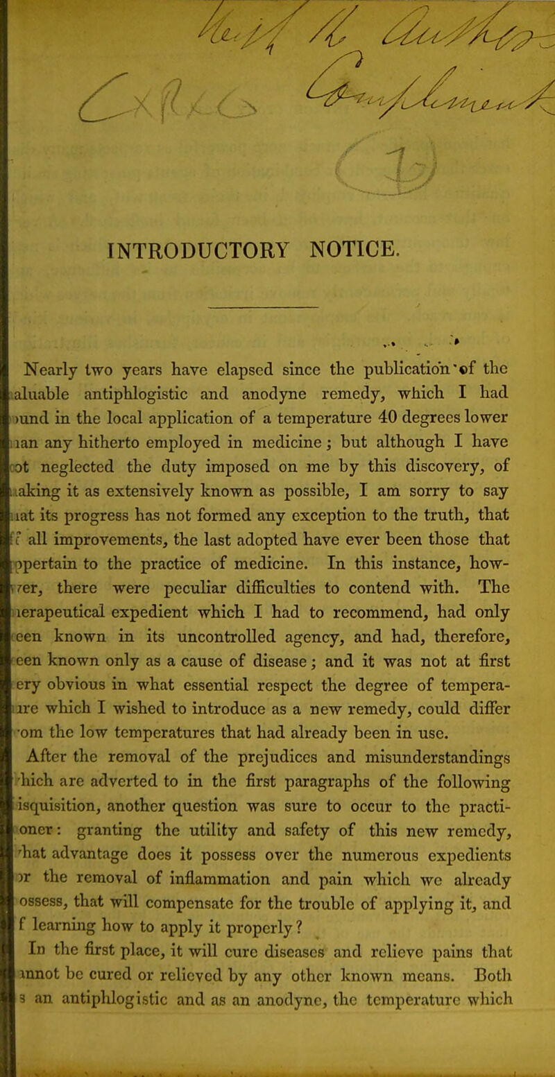 INTRODUCTORY NOTICE. Nearly two years have elapsed since the publication'«f the '.aluable antiphlogistic and anodyne remedy, which I had i )und in the local application of a temperature 40 degrees lower 1 lan any hitherto employed in medicine; but although I have cot neglected the duty imposed on me by this discovery, of leaking it as extensively known as possible, I am sorry to say iiat its progress has not formed any exception to the truth, that fc all improvements, the last adopted have ever been those that ppertain to the practice of medicine. In this instance, how- yrer, there were peculiar difficulties to contend with. The iierapeutical expedient which I had to recommend, had only een known in its uncontrolled agency, and had, therefore, ' een known only as a cause of disease; and it was not at first ery obvious in what essential respect the degree of tempera- )ire which I wished to introduce as a new remedy, could difier •om the low temperatures that had already been in use. After the removal of the prejudices and misunderstandings hich are adverted to in the first paragraphs of the following isquisition, another question was sure to occur to the practi- oner: granting the utility and safety of this new remedy, 'hat advantage does it possess over the numerous expedients >r the removal of inflammation and pain which we already ossess, that will compensate for the trouble of applying it, and f learning how to apply it properly ? In the first place, it will cure diseases and relieve pains that innot be cured or relieved by any other known means. Both 3 an antiphlogistic and as an anodyne, the temperature which