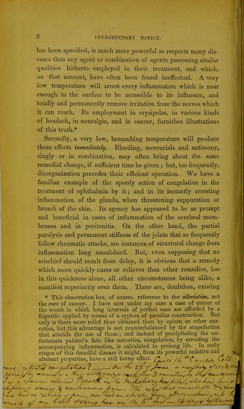 has been specified, is mucli more powerful as respects many dis- eases than any agent or combination of agents possessing similar qualities hitherto employed in their treatment, and which, on that account, have often been found ineffectual. A very low temperature will arrest every inflammation which is near enough to the surface to be accessible to its influence, and totally and permanently remove irritation from the nerves which it can reach. Its employment in erysipelas, in various kinds of headach, in neuralgia, and in cancer, furnishes illustrations of this truth.* Secondly, a very low, benumbing temperature will produce these effects immediately. Bleeding, mercurials and antimony, singly or in combination, may often bring about the same remedial change, if sufficient time be given ; but, too frequently, disorganization precedes their efficient operation. We have a familiar example of the speedy action of congelation in the treatment of ophthalmia by it; and in its instantly arresting inflammation of the glands, when threatening suppuration or breach of the skin. Its agency has appeared to be as prompt and beneficial in cases of inflammation of the cerebral mem- branes and in peritonitis. On the other hand, the partial paralysis and permanent stiffness of the joints that so frequently follow rheumatic attacks, are instances, of structural change from inflammation long unsubdued. But, even supposing that no mischief should result from delay, it is obvious that a remedy which more quickly cures or relieves than other remedies, has in this quickness alone, all other circumstances being alike, a manifest superiority over them. There are, doubtless, existing * This observation has, of course, reference to the alleviation, not the cure of cancer. I have now under my care a case of cancer of the womb in which long intervals of perfect ease are afforded by a frigorific applied by means of a syphon of peculiar construction. Not only is there more relief thus obtained than by opium or other nar- cotics, but this advantage is not counterbalanced by the stupefaction that attends the use of these ; and instead of precipitating the un- fortunate patient's fate like narcotics, congelation, by arresting the accompanying inflammation, is calculated to prolong life. In early stages of this dreadful disease it might, from its powerful sedative and alterant properties, have a still better effect. (^^^^'^ ^* x cuh