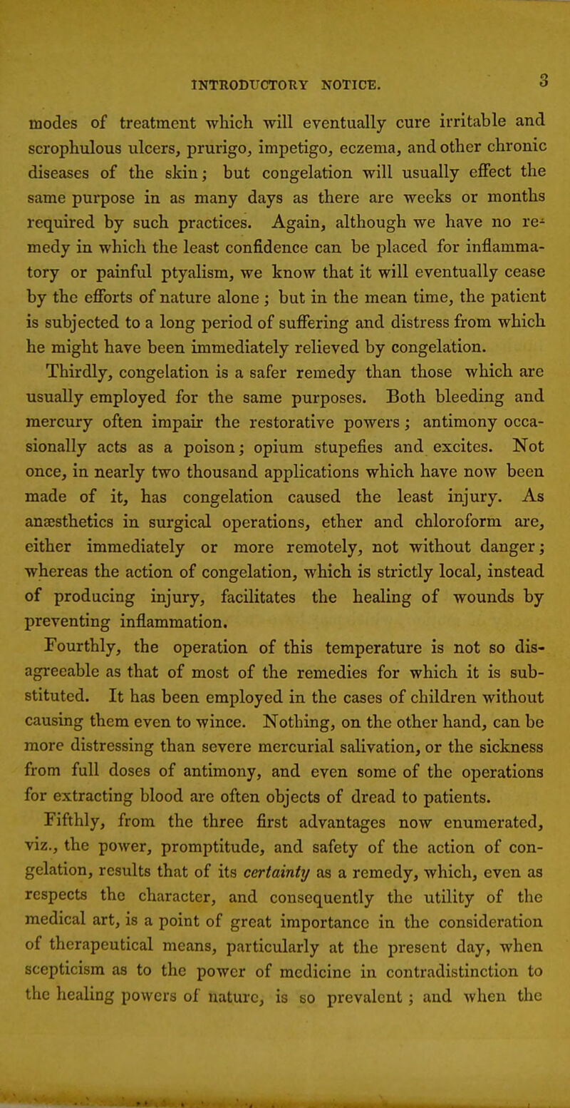 modes of treatment which will eventually cure irritable and scrophulous ulcers, prurigo, impetigo, eczema, and other chronic diseases of the skin; but congelation will usually effect the same purpose in as many days as there are weeks or months required by such practices. Again, although we have no re- medy in which the least confidence can be placed for inflamma- tory or painful ptyalism, we know that it will eventually cease by the efforts of nature alone; but in the mean time, the patient is subjected to a long period of suffering and distress from which he might have been immediately relieved by congelation. Thirdly, congelation is a safer remedy than those which are usually employed for the same purposes. Both bleeding and mercury often impair the restorative powers; antimony occa- sionally acts as a poison; opium stupefies and excites. Not once, in nearly two thousand applications which have now been made of it, has congelation caused the least injury. As anaesthetics in surgical operations, ether and chloroform ai'e, either immediately or more remotely, not without danger; whereas the action of congelation, which is strictly local, instead of producing injury, facilitates the healing of wounds by preventing inflammation. Fourthly, the operation of this temperature is not so dis- agreeable as that of most of the remedies for which it is sub- stituted. It has been employed in the cases of children without causing them even to wince. Nothing, on the other hand, can be more distressing than severe mercurial salivation, or the sickness from full doses of antimony, and even some of the operations for extracting blood are often objects of dread to patients. Fifthly, from the three first advantages now enumerated, viz., the power, promptitude, and safety of the action of con- gelation, results that of its certainty as a remedy, which, even as respects the character, and consequently the utility of the medical art, is a point of great importance in the consideration of therapeutical means, particularly at the present day, when scepticism as to the power of medicine in contradistinction to the healing powers of nature, is so prevalent; and when the