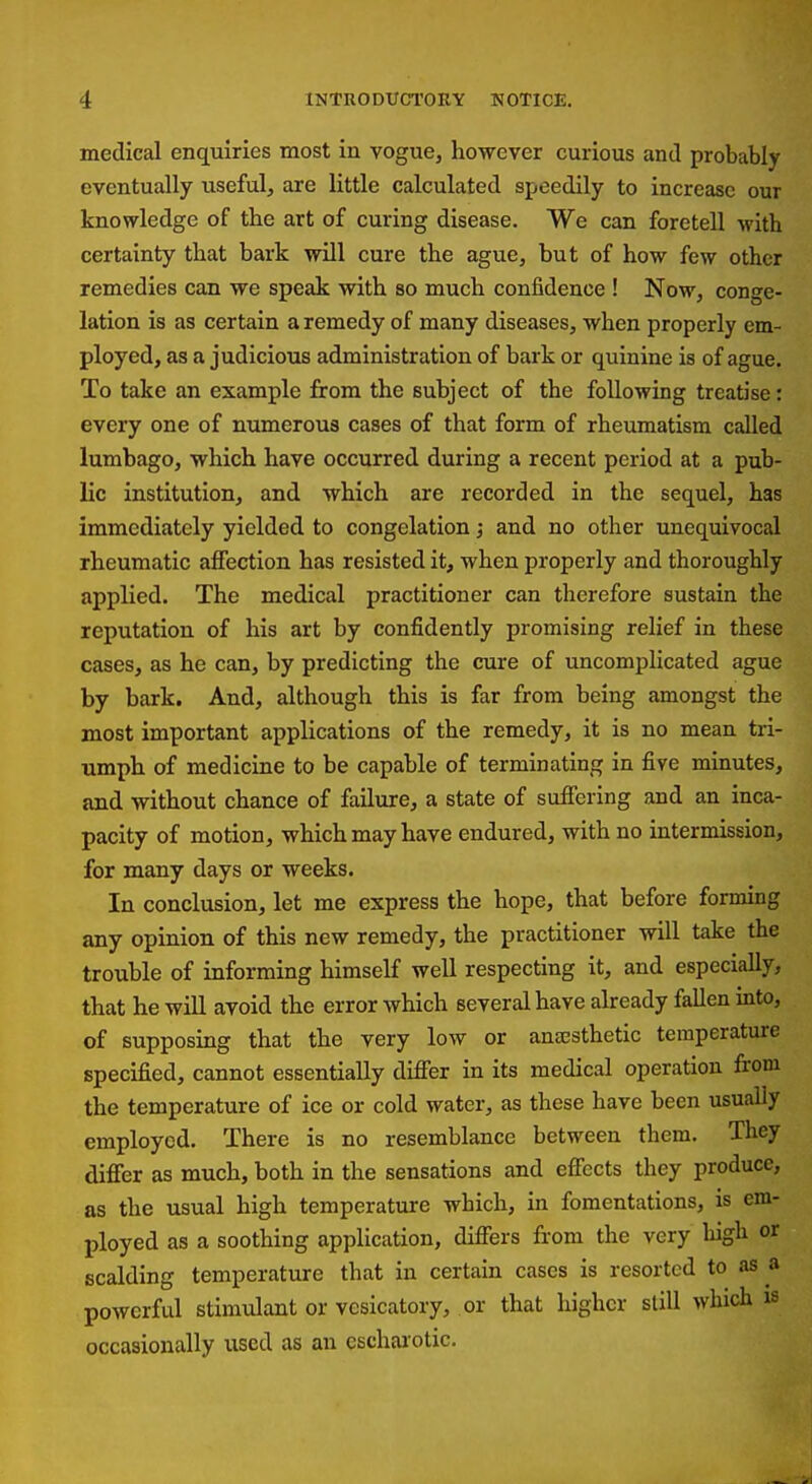 medical enquiries most in vogue, however curious and probably eventually useful, are little calculated speedily to increase our knowledge of the art of curing disease. We can foretell with certainty that bark will cure the ague, but of how few other remedies can we speak with so much confidence ! Now, conge- lation is as certain a remedy of many diseases, when properly em- ployed, as a judicious administration of bark or quinine is of ague. To take an example from the subject of the following treatise: every one of numerous cases of that form of rheumatism called lumbago, which have occurred during a recent period at a pub- lic institution, and which are recorded in the sequel, has immediately yielded to congelation; and no other unequivocal rheumatic affection has resisted it, when properly and thoroughly applied. The medical practitioner can therefore sustain the reputation of his art by confidently promising relief in these cases, as he can, by predicting the cure of uncomplicated ague by bark. And, although this is far from being amongst the most important applications of the remedy, it is no mean tri- umph of medicine to be capable of terminating in five minutes, and without chance of failure, a state of suffering and an inca- pacity of motion, which may have endured, with no intermission, for many days or weeks. In conclusion, let me express the hope, that before forming any opinion of this new remedy, the practitioner will take the trouble of informing himself well respecting it, and especially, that he will avoid the error which several have already fallen into, of supposing that the very low or anaesthetic temperature specified, cannot essentially differ in its medical operation from the temperature of ice or cold water, as these have been usually employed. There is no resemblance between them. They differ as much, both in the sensations and effects they produce, as the usual high temperature which, in fomentations, is em- ployed as a soothing application, differs from the very liigh or scalding temperature that in certain cases is resorted to as a powerful stimulant or vesicatory, or that higher slill which is occasionally used as an eschai-otic.