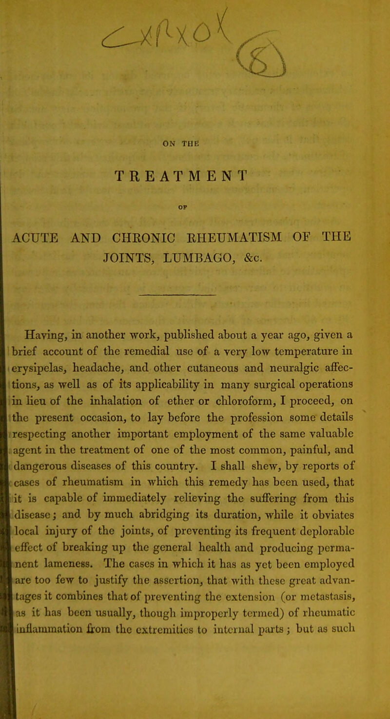 ON THE TREATMENT OP ACUTE AND CHKONIC EHEUMATISM OF THE JOINTS, LUMBAGO, &c. Having, in another ■work, published about a year ago, given a brief account of the remedial use of a very low temperature in erysipelas, headache, and other cutaneous and neuralgic affec- tions, as well as of its applicability in many surgical operations m lieu of the inhalation of ether or chloroform, I proceed, on the present occasion, to lay before the profession some details respecting another important employment of the same valuable agent in the treatment of one of the most common, painful, and dangerous diseases of this country. I shall shew, by reports of cases of rheumatism in which this remedy has been used, that it is capable of immediately relieving the suffering from this disease; and by much abridging its duration, while it obviates local injury of the joints, of preventing its frequent deplorable effect of breaking up the general health and producing perma- nent lameness. The cases in which it has as yet been employed are too few to justify the assertion, that with these great advan- tages it combines that of preventing the extension (or metastasis, as it has been usually, though improperly termed) of rheumatic inflammation from the extremities to internal paits ; but as such
