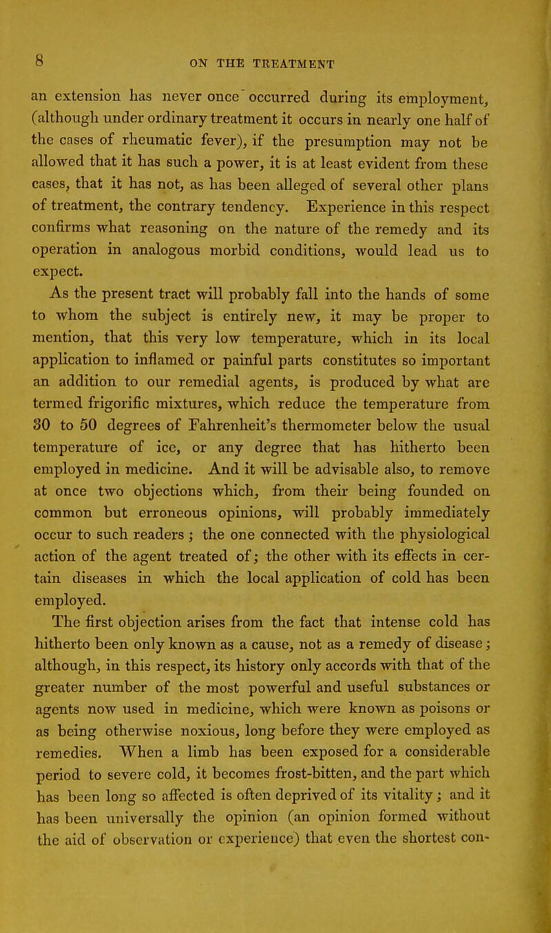 an extension has never once'occurred during its employment, (although under ordinary treatment it occurs in nearly one half of the cases of rheumatic fever), if the presumption may not be allowed that it has such a power, it is at least evident from these cases, that it has not, as has been alleged of several other plans of treatment, the contrary tendency. Experience in this respect confirms what reasoning on the nature of the remedy and its operation in analogous morbid conditions, would lead us to expect. As the present tract will probably fall into the hands of some to whom the subject is entirely new, it may be proper to mention, that this very low temperature, which in its local application to inflamed or painful parts constitutes so important an addition to our remedial agents, is produced by what are termed frigorific mixtures, which reduce the temperature from 30 to 50 degrees of Fahrenheit's thermometer below the usual temperature of ice, or any degree that has hitherto been employed in medicine. And it will be advisable also, to remove at once two objections which, from their being founded on common but erroneous opinions, will probably immediately occur to such readers ; the one connected with the physiological action of the agent treated of; the other with its effects in cer- tain diseases in which the local application of cold has been employed. The first objection arises from the fact that intense cold has hitherto been only known as a cause, not as a remedy of disease; although, in this respect, its history only accords with that of the greater number of the most powerful and useful substances or agents now used in medicine, which wei'e known as poisons or as being otherwise noxious, long before they were employed as remedies. When a limb has been exposed for a considerable period to severe cold, it becomes frost-bitten, and the part which has been long so affected is often deprived of its vitality; and it has been universally the opinion (an opinion formed without the aid of observation or experience) that even the shortest con-