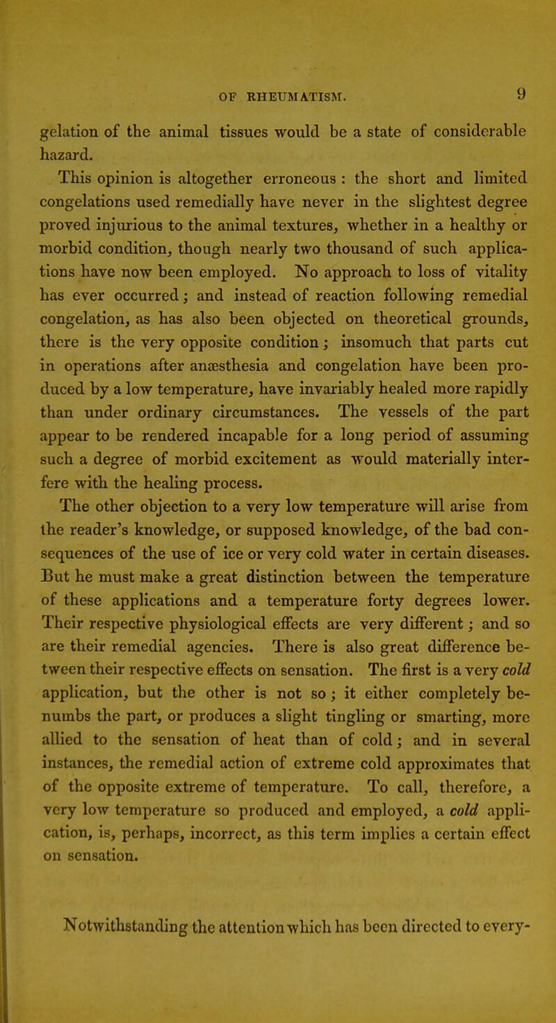 OF RHEUMATISM. gelation of the animal tissues would be a state of considerable hazard. This opinion is altogether erroneous : the short and limited congelations used remedially have never in the slightest degree proved injurious to the animal textures, whether in a healthy or morbid condition, though nearly two thousand of such applica- tions have now been employed. No approach to loss of vitality has ever occurred; and instead of reaction following remedial congelation, as has also been objected on theoretical grounds, there is the very opposite condition; insomuch that parts cut in operations after anaesthesia and congelation have been pro- duced by a low temperature, have invariably healed more rapidly than under ordinary circumstances. The vessels of the part appear to be rendered incapable for a long period of assuming such a degree of morbid excitement as would materially inter- fere with the healing process. The other objection to a very low temperature will arise from the reader's knowledge, or supposed knowledge, of the bad con- sequences of the use of ice or very cold water in certain diseases. But he must make a great distinction between the temperature of these applications and a temperature forty degrees lower. Their respective physiological effects are very different; and so are their remedial agencies. There is also great difference be- tween their respective effects on sensation. The first is a very cold application, but the other is not so; it either completely be- numbs the part, or produces a slight tingling or smarting, more allied to the sensation of heat than of cold; and in several instances, the remedial action of extreme cold approximates that of the opposite extreme of temperature. To call, therefore, a very low temperature so produced and employed, a cold appli- cation, is, perhaps, incorrect, as this term implies a certain effect on sensation. Notwithstanding the attention which has been directed to every-