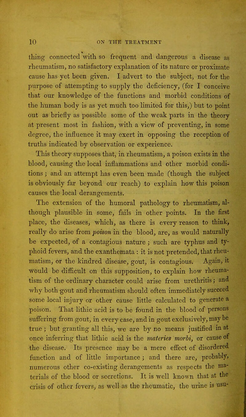 thing connected with so frequent and dangerous a disease as rheumatism, no satisfactory explanation of its nature or proximate cause has yet been given. I advert to the subject, not for the purpose of attempting to supply the deficiency, (for I conceive that our knowledge of the functions and morbid conditions of the human body is as yet much too limited for this,) but to point out as briefly as possible some of the weak parts in the theory at present most in fashion, with a view of preventing, in some degree, the influence it may exert in opposing the reception of truths indicated by observation or experience. This theory supposes that, in rheumatism, a poison exists in the blood, causing the local inflammations and other morbid condi- tions ; and an attempt has even been made (though the subject is obviously far beyond our reach) to explain how this poison causes the local derangements. The extension of the humoral pathology to rheumatism, al- though plausible in some, fails in other points. In the first place, the diseases, which, as there is every reason to think, really do arise from poison in the blood, are, as would naturally be expected, of a contagious nature; such are typhus and ty- phoid fevers, and the exanthemata : it is not pretended, that rheu- matism, or the kindred disease, gout, is contagious. Again, it would be difficult on this supposition, to explain how rheuma- tism of the ordinary character could arise from urethritis; and why both-gout and rheumatism should often immediately succeed some local injury or other cause little calculated to generate a poison. That lithic acid is to be found in the blood of persons suffering from gout, in every case, and in gout exclusively, may be true ; but granting all this, we are by no means justified in at once inferring that lithic acid is the materies morbi, or cause of the disease. Its presence may be a mere effect of disordered function and of little importance; and there are, probably? numerous other co-existing derangements as respects the va^' terials of the blood or secretions. It is well known that at the crisis of other fevers, as well as the rheumatic, the urine is usu-