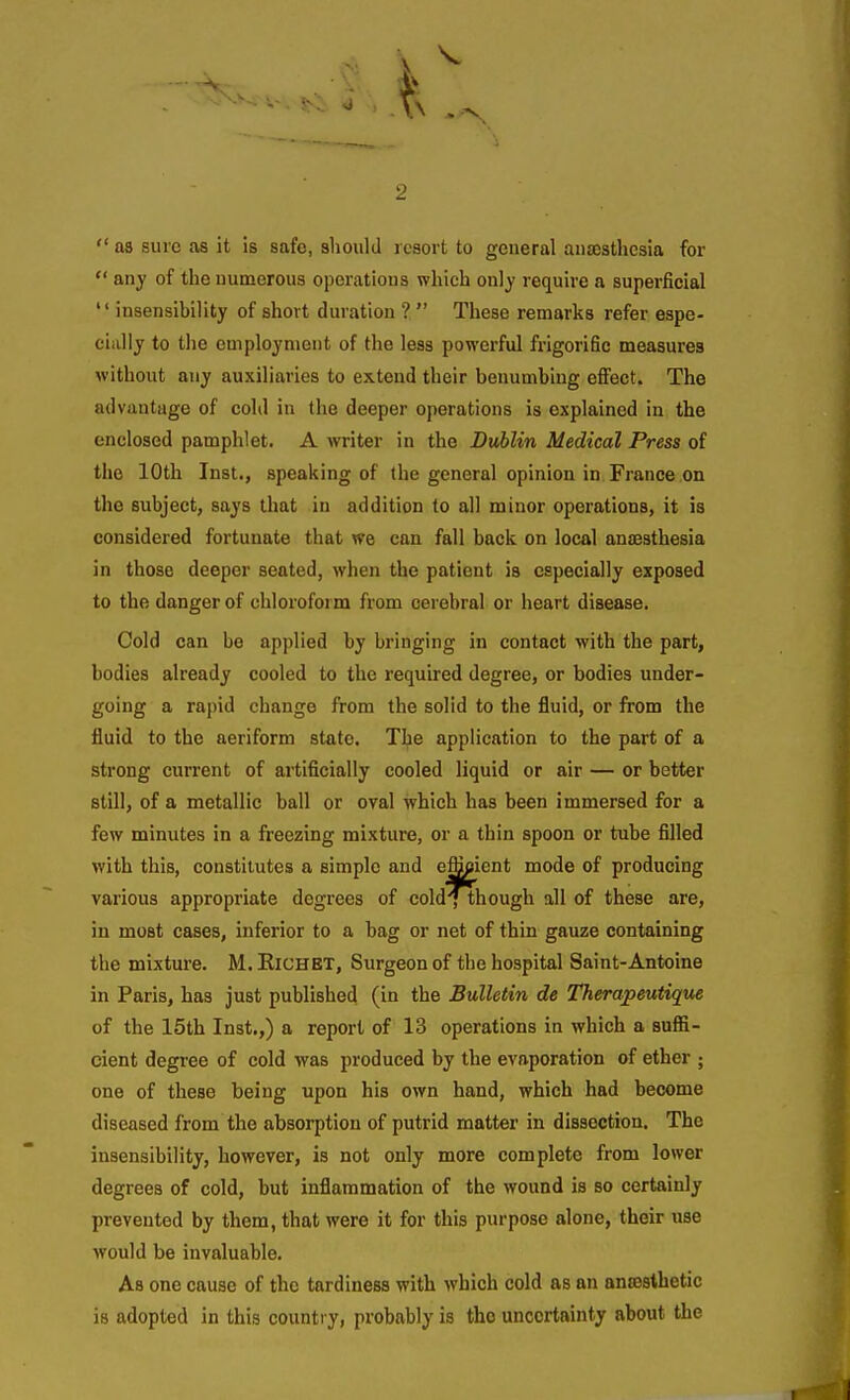  aa sure as it !s safe, should leaort to general anaesthesia for  any of the numerous operations which onlj require a superficial insensibility of short duration ?  These remarks refer espe- cially to the euiploynient of the less powerful frigorific measures without any auxiliaries to extend their benumbing effect. The advantage of cold in the deeper operations is explained in the enclosed pamphlet. A writer in the Dublin Medical Press of the 10th Inst., speaking of the general opinion in France on the subject, says that in addition to all minor operations, it is considered fortunate that we can fall back on local anffisthesia in those deeper seated, when the patient is especially exposed to the danger of chloroform from cerebral or heart disease. Cold can be applied by bringing in contact with the part, bodies already cooled to the required degree, or bodies under- going a rapid change from the solid to the fluid, or from the fluid to the aeriform state. The application to the part of a strong current of artificially cooled liquid or air — or better still, of a metallic ball or oval which has been immersed for a few minutes in a freezing mixture, or a thin spoon or tube filled with this, constitutes a simple and efficient mode of producing various appropriate degrees of cold^hough all of these are, in most cases, inferior to a bag or net of thin gauze containing the mixture. M. Eichet, Surgeon of the hospital Saint-Antoine in Paris, has just published (in the Bulletin de Therapeutiqm of the 15th Inst.,) a report of 13 operations in which a suffi- cient degree of cold was produced by the evaporation of ether ; one of these being upon his own hand, which had become diseased from the absorption of putrid matter in dissection. The insensibility, however, is not only more complete from lower degrees of cold, but inflammation of the wound is so certainly prevented by them, that were it for this purpose alone, their use would be invaluable. As one cause of the tardiness with which cold as an anaesthetic is adopted in this country, probably is the uncertainty about the