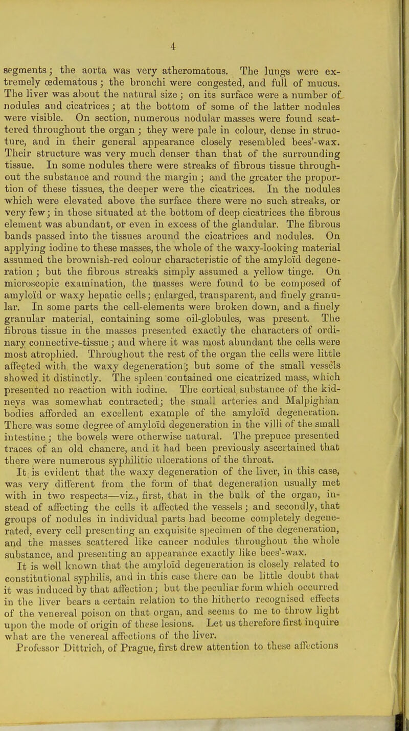 segments; the aorta was very atheromatous. The lungs were ex- tremely oedematous ; the brouchi were congested, and full of mucus. The liver was about the natural size; on its surface were a number of nodules and cicatrices; at the bottom of some of the latter nodules ■were visible. On section, numerous nodular masses were found scat- tered throughout the organ; they were pale in colour, dense in struc- ture, and in their general appearance closely resembled bees'-wax. Their structure was very much denser than that of the surrounding tissue. In some nodules there were streaks of fibrous tissue through- out the substance and round the margin ; and the greater the propor- tion of these tissues, the deeper were the cicatrices. In the nodules ■whicli were elevated above the surface there were no such streaks, or very few; in those situated at the bottom of deep cicatrices the fibrous element was abundant, or even iu excess of the glandular. The fibrous bands passed into the tissues around the cicatrices and nodules. On applying iodine to these masses, the whole of the waxy-looking material assumed the brownish-red colour characteristic of the amyloid degene- ration ; but the fibrous streaks simply assumed a yellow tinge. On microscopic examination, the masses were found to be composed of amyloid or waxy hepatic cells; enlarged, transparent, and finely granu- lar. In some parts the cell-elements were broken down, and a finely granular material, containing some oil-globules, was present. The fibrous tissue in the masses presented exactly the characters of ordi- nary connective-tissue; and where it was most abundant the cells were most atrophied. Throughout the rest of the organ the cells wei-e little affected with the waxy degeneration; but some of the small vessels showed it distinctly. The sj^leen contained one cicatrized mass, which presented no reaction with iodine. The cortical substance of the kid- neys was somewhat contracted; the small arteries and Malpighian bodies afforded an excellent example of the amyloid degeneration. There was some degree of amyloid degeneration iu the villi of the small intestine ; the bowels were otherwise natural. The prepuce presented traces of an old chancre, and it had been previously ascertained that there were numerous sypliilitic ulcerations of the throat. It is evident that the waxy degeneration of the liver, in this case, was very different from the form of that degeneration usually met with in two respects—viz., first, that in the bulk of the organ, in- stead of affecting the cells it affected the vessels; and secondly, that groups of nodules in individual parts had become completely degene- rated, every cell presenting an exquisite s]jecinien of the degeneration, and the masses scattered like cancer nodules throughout the whole substance, and presenting an appearalice exactly like bees'-wax. It is well known that the amyloid degeneration is closely related to constitutional syphilis, and iu this case there can be little doubt that it was induced by that affection; but the peculiar form which occurred in the liver bears a certain relation to the hitherto recognised effects of the venereal poison on that organ, and seems to me to throw light upon the mode of origin of these lesions. Let us therefore first inquire what arc the venereal affections of the liver. Professor Dittrich, of Prague, first drew attention to these affections
