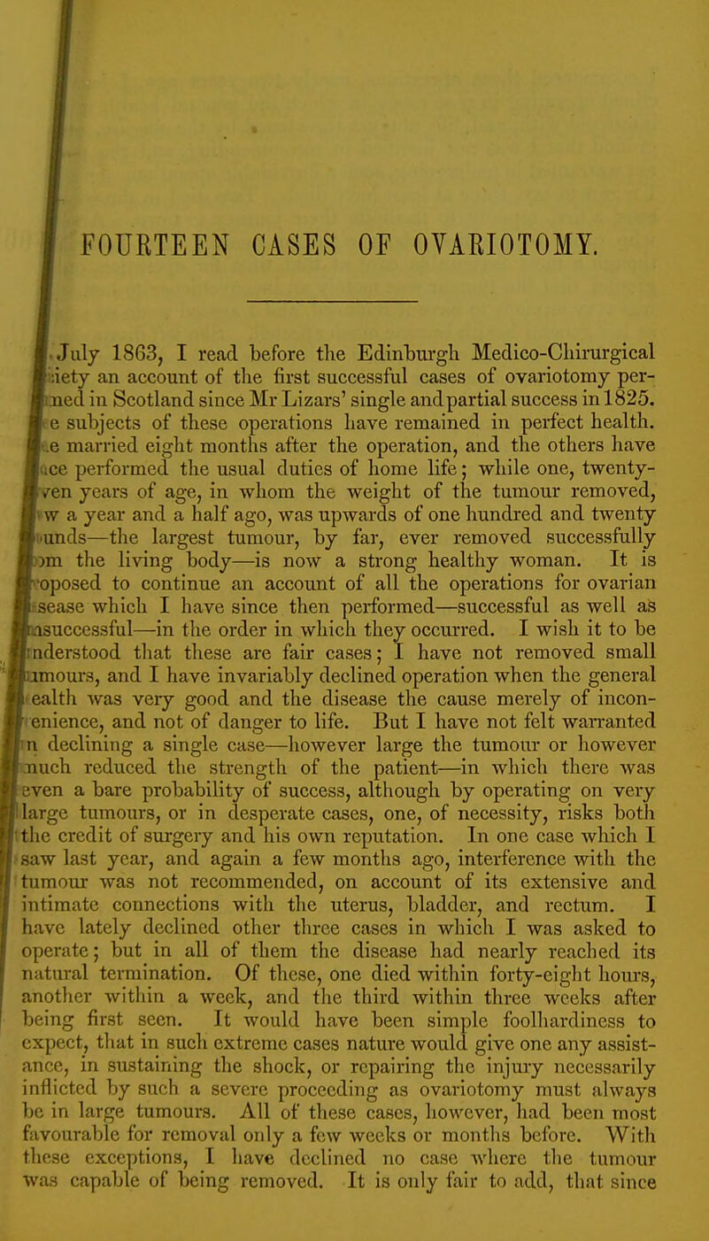 FOURTEEN CASES OF OVARIOTOMY. -July 1863, I read before the Edlnburgli Medico-Cliii-urgical idety an account of the first successful cases of ovariotomy per- med in Scotland since Mr Lizars' single and partial success in 1825. ! e subjects of these operations have remained in perfect health. t.e married eight months after the operation, and the others have lice performed the usual duties of home life; while one, twenty- ven years of age, in whom the weight of the tumour removed, vw a year and a half ago, was upwards of one hundred and twenty uunds—the largest tumour, by far, ever removed successfully )m the living body—is now a strong healthy woman. It is •oposed to continue an account of all the operations for ovarian Bease which I have since then performed—successful as well as successful—in the order in which they occurred. I wish it to be nderstood tliat these are fair cases; I have not removed small mours, and I have invariably declined operation when the general tealth was very good and the disease the cause merely of incon- enience, and not of danger to life. But I have not felt wan-anted I declining a single case—however large the tumour or however uch reduced the strength of the patient—in which there Avas ven a bare probability of success, although by operating on very large tumours, or in desperate cases, one, of necessity, risks both tthe credit of surgery and his own reputation. In one case which I >8aw last year, and again a few months ago, interference with the 'tumour was not recommended, on account of its extensive and intimate connections with the uterus, bladder, and rectum. I have lately declined other three cases in which I was asked to operate; but in all of them the disease had nearly reached its natural termination. Of these, one died within forty-eight hours, another within a week, and the third within three weeks after being first seen. It would have been simple foolhardiness to expect, that in such extreme cases nature would give one any assist- ance, in sustaining the shock, or repairing the injury necessarily inflicted by such a severe proceeding as ovariotomy must always be in large tumours. All of these cases, however, had been most favourable for removal only a few weeks or months before. With these exceptions, I have declined no case Avhere the tumour was capable of being removed. It is only fair to add, that since